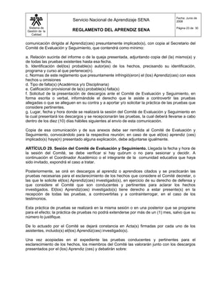 Fecha: Junio de
                          Servicio Nacional de Aprendizaje SENA                       2008

  Sistema de                                                                          Página 23 de 30
 Gestión de la            REGLAMENTO DEL APRENDIZ SENA
    Calidad


comunicación dirigida al Aprendiz(ces) presuntamente implicado(s), con copia al Secretario del
Comité de Evaluación y Seguimiento, que contendrá como mínimo:

a. Relación sucinta del informe o de la queja presentada, adjuntando copia del (la) mismo(a) y
de todas las pruebas existentes hasta esa fecha.
b. Identificación del(los) probable(s) autor(es) de los hechos, precisando su identificación,
programa y curso al que pertenece(n).
c. Normas de este reglamento que presuntamente infringió(eron) el (los) Aprendiz(ces) con esos
hechos u omisiones
d. Tipo de falta(s) (Académica y/o Disciplinaria)
e. Calificación provisional de la(s) probable(s) falta(s)
f. Solicitud de la presentación de descargos ante el Comité de Evaluación y Seguimiento, en
forma escrita o verbal, informándole el derecho que le asiste a controvertir las pruebas
allegadas o que se alleguen en su contra y a aportar y/o solicitar la práctica de las pruebas que
considere pertinentes.
g. Lugar, fecha y hora donde se realizará la sesión del Comité de Evaluación y Seguimiento en
la cual presentará los descargos y se recepcionarán las pruebas, la cual deberá llevarse a cabo
dentro de los diez (10) días hábiles siguientes al envío de esta comunicación.

Copia de esa comunicación y de sus anexos debe ser remitida al Comité de Evaluación y
Seguimiento, convocándolo para la respectiva reunión; en caso de que el(los) aprendiz (ces)
implicado(s) haya(n) presentado alguna explicación, debe adjuntarse igualmente.

ARTÍCULO 29. Sesión del Comité de Evaluación y Seguimiento. Llegada la fecha y hora de
la sesión del Comité, se debe verificar si hay quórum o no para sesionar y decidir. A
continuación el Coordinador Académico o el integrante de la comunidad educativa que haya
sido invitado, expondrá el caso a tratar.

Posteriormente, se oirá en descargos al aprendiz o aprendices citados y se practicarán las
pruebas necesarias para el esclarecimiento de los hechos que considere el Comité decretar, o
las que le solicite el(los) Aprendiz(ces) investigado(s), en ejercicio de su derecho de defensa y
que considere el Comité que son conducentes y pertinentes para aclarar los hechos
investigados. El(los) Aprendiz(ces) investigado(s) tiene derecho a estar presente(s) en la
recepción de todas las pruebas, a controvertirlas y a contrainterrogar, en el caso de los
testimonios.

Esta práctica de pruebas se realizará en la misma sesión o en una posterior que se programe
para el efecto; la práctica de pruebas no podrá extenderse por más de un (1) mes, salvo que su
número lo justifique.

De lo actuado por el Comité se dejará constancia en Acta(s) firmadas por cada uno de los
asistentes, incluido(s) el(los) Aprendiz(ces) investigado(s).

Una vez acopiadas en el expediente las pruebas conducentes y pertinentes para el
esclarecimiento de los hechos, los miembros del Comité las valorarán junto con los descargos
presentados por el (los) Aprendiz (ces) y debatirán sobre:
 