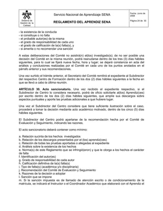Fecha: Junio de
                             Servicio Nacional de Aprendizaje SENA                     2008

  Sistema de                                                                           Página 24 de 30
 Gestión de la               REGLAMENTO DEL APRENDIZ SENA
    Calidad


- la existencia de la conducta
- si constituye o no falta
- el probable autor(es) de la misma
- el grado de responsabilidad de cada uno
- el grado de calificación de la(s) falta(s), y
- si amerita o no recomendar una sanción

A estas deliberaciones del Comité no asistirá(n) el(los) investigado(s); de no ser posible una
decisión del Comité en la misma reunión, podrá reanudarse dentro de los tres (3) días hábiles
siguientes, para lo cual se fijará nueva fecha, hora y lugar; se dejará constancia en acta del
análisis y conclusiones realizadas por el Comité en cada uno de los puntos anotados en el
párrafo anterior y sus recomendaciones.

Una vez surtido el trámite anterior, el Secretario del Comité remitirá el expediente al Subdirector
del respectivo Centro de Formación dentro de los dos (2) días hábiles siguientes a la fecha en
que se llevó a cabo la última reunión.

ARTÍCULO 30. Acto sancionatorio. Una vez recibido el expediente respectivo, si el
Subdirector de Centro lo considera necesario, podrá de oficio solicitarle al(los) Aprendiz(ces)
por escrito dentro de los dos (2) días hábiles siguientes, que amplíe sus descargos sobre
aspectos puntuales y aporte las pruebas adicionales a que hubiere lugar.

Una vez el Subdirector del Centro considere que tiene suficiente ilustración sobre el caso,
procederá a tomar la decisión mediante acto académico motivado, dentro de los cinco (5) días
hábiles siguientes.

El Subdirector del Centro podrá apartarse de la recomendación hecha por el Comité de
Evaluación y Seguimiento, indicando las razones.

El acto sancionatorio deberá contener como mínimo:

a. Relación sucinta de los hechos investigados
b. Relación de los descargos presentados por el (los) aprendiz(ces)
c. Relación de todas las pruebas aportadas o allegadas al expediente
d. Análisis sobre la existencia de los hechos
e. Norma(s) de este Reglamento que se infringió(eron) y que le otorga a los hechos el carácter
de falta
f. Identificación del autor(es)
g. Grado de responsabilidad de cada autor
h. Calificación definitiva de la(s) falta(s)
i. Tipo de falta(s) (académica y/o disciplinaria)
j. Recomendación del Comité de Evaluación y Seguimiento
k. Razones de la decisión a adoptar
l. Sanción que se impone
m. Si la sanción impuesta es de llamado de atención escrito o de condicionamiento de la
matrícula, se indicará el Instructor o el Coordinador Académico que elaborará con el Aprendiz el
 