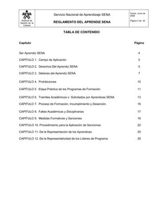Fecha: Junio de
                        Servicio Nacional de Aprendizaje SENA       2008

 Sistema de                                                         Página 3 de 30
Gestión de la           REGLAMENTO DEL APRENDIZ SENA
   Calidad


                               TABLA DE CONTENIDO


Capítulo                                                                Página


Ser Aprendiz SENA                                                           4

CAPITULO 1. Campo de Aplicación                                             5

CAPITULO 2. Derechos Del Aprendiz SENA                                      5

CAPITULO 3. Deberes del Aprendiz SENA                                       7

CAPITULO 4. Prohibiciones                                                  10

CAPÍTULO 5. Etapa Práctica de los Programas de Formación                   11

CAPITULO 6. Tramites Académicos o Solicitados por Aprendices SENA          13

CAPITULO 7. Proceso de Formación, Incumplimiento y Deserción.              16

CAPITULO 8. Faltas Académicas y Disciplinarias                             17

CAPITULO 9. Medidas Formativas y Sanciones                                 18

CAPITULO 10. Procedimiento para la Aplicación de Sanciones                 22

CAPITULO 11. De la Representación de los Aprendices                        25

CAPITULO 12. De la Representatividad de los Líderes de Programa            29
 
