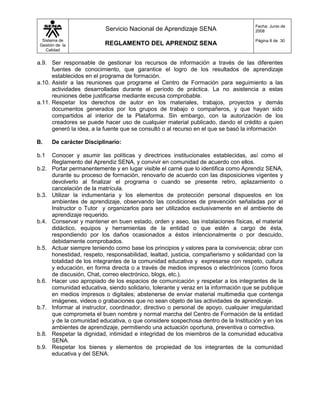 Fecha: Junio de
                            Servicio Nacional de Aprendizaje SENA                      2008

  Sistema de                                                                           Página 8 de 30
 Gestión de la             REGLAMENTO DEL APRENDIZ SENA
    Calidad


a.9. Ser responsable de gestionar los recursos de información a través de las diferentes
      fuentes de conocimiento, que garantice el logro de los resultados de aprendizaje
      establecidos en el programa de formación.
a.10. Asistir a las reuniones que programe el Centro de Formación para seguimiento a las
      actividades desarrolladas durante el período de práctica. La no asistencia a estas
      reuniones debe justificarse mediante excusa comprobable.
a.11. Respetar los derechos de autor en los materiales, trabajos, proyectos y demás
      documentos generados por los grupos de trabajo o compañeros, y que hayan sido
      compartidos al interior de la Plataforma. Sin embargo, con la autorización de los
      creadores se puede hacer uso de cualquier material publicado, dando el crédito a quien
      generó la idea, a la fuente que se consultó o al recurso en el que se basó la información

B.     De carácter Disciplinario:

b.1    Conocer y asumir las políticas y directrices institucionales establecidas, así como el
       Reglamento del Aprendiz SENA, y convivir en comunidad de acuerdo con ellos.
b.2.   Portar permanentemente y en lugar visible el carné que lo identifica como Aprendiz SENA,
       durante su proceso de formación, renovarlo de acuerdo con las disposiciones vigentes y
       devolverlo al finalizar el programa o cuando se presente retiro, aplazamiento o
       cancelación de la matrícula.
b.3.   Utilizar la indumentaria y los elementos de protección personal dispuestos en los
       ambientes de aprendizaje, observando las condiciones de prevención señaladas por el
       Instructor o Tutor y organizarlos para ser utilizados exclusivamente en el ambiente de
       aprendizaje requerido.
b.4.   Conservar y mantener en buen estado, orden y aseo, las instalaciones físicas, el material
       didáctico, equipos y herramientas de la entidad o que estén a cargo de ésta,
       respondiendo por los daños ocasionados a éstos intencionalmente o por descuido,
       debidamente comprobados.
b.5.   Actuar siempre teniendo como base los principios y valores para la convivencia; obrar con
       honestidad, respeto, responsabilidad, lealtad, justicia, compañerismo y solidaridad con la
       totalidad de los integrantes de la comunidad educativa y expresarse con respeto, cultura
       y educación, en forma directa o a través de medios impresos o electrónicos (como foros
       de discusión, Chat, correo electrónico, blogs, etc.).
b.6.   Hacer uso apropiado de los espacios de comunicación y respetar a los integrantes de la
       comunidad educativa, siendo solidario, tolerante y veraz en la información que se publique
       en medios impresos o digitales; abstenerse de enviar material multimedia que contenga
       imágenes, videos o grabaciones que no sean objeto de las actividades de aprendizaje.
b.7.   Informar al instructor, coordinador, directivo o personal de apoyo, cualquier irregularidad
       que comprometa el buen nombre y normal marcha del Centro de Formación de la entidad
       y de la comunidad educativa, o que considere sospechosa dentro de la Institución y en los
       ambientes de aprendizaje, permitiendo una actuación oportuna, preventiva o correctiva.
b.8.   Respetar la dignidad, intimidad e integridad de los miembros de la comunidad educativa
       SENA.
b.9.   Respetar los bienes y elementos de propiedad de los integrantes de la comunidad
       educativa y del SENA.
 