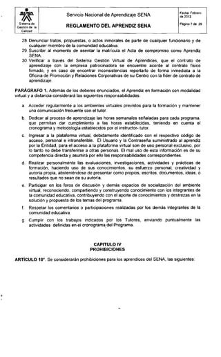 S E M A
Sistema de
Gestión de la
Calidad
Servicio Nacional de Aprendizaje SENA
R E G L A M E N T O D E L A P R E N D I Z S E N A
Fecha: Febrero
de 2012
Página 7 de 29
28. Denunciar tratos, propuestas, o actos inmorales de parte de cualquier funcionario y de
cualquier miembro de la comunidad educativa.
29. Suscribir al momento de asentar la matrícula el Acta de compromiso como Aprendiz
SENA.
30. Verificar a través del Sistema Gestión Virtual de Aprendices, que el contrato de
aprendizaje con la empresa patrocinadora se encuentre acorde al contrato físico
firmado, y en caso de encontrar inconsistencias reportarlo de forma inmediata a la
Oficina de Promoción y Relaciones Corporativas de su Centro con la líder de contrato de
aprendizaje.
PARÁGRAFO 1. Además de los deberes enunciados, el Aprendiz en formación con modalidad
virtual y a distancia considerará las siguientes responsabilidades:
a. Acceder regularmente a los ambientes virtuales previstos para la formación y mantener
una comunicación frecuente con el tutor.
b. Dedicar al proceso de aprendizaje las horas semanales señaladas para cada programa,
que permitan dar cumplimiento a las horas establecidas, teniendo en cuenta el
cronograma y metodología establecidos por el instructor- tutor.
c. Ingresar a la plataforma virtual, debidamente identificado con el respectivo código de
acceso, personal e intransferible. El Usuario y la Contraseña suministrado al aprendiz
por la Entidad, para el acceso a la plataforma virtual son de uso personal exclusivo, por
lo tanto no debe transferirse a otras personas. El mal uso de esta información es de su
competencia directa y asumirá por ello las responsabilidades correspondientes.
d. Realizar personalmente las evaluaciones, investigaciones, actividades y prácticas de
formación, haciendo uso de sus conocimientos, su esfuerzo personal, creatividad y
autoría propia, absteniéndose de presentar como propios, escritos, documentos, ideas, o
resultados que no sean de su autoría.
e. Participar en los foros de discusión y demás espacios de socialización del ambiente
virtual, reconociendo, compartiendo y construyendo conocimiento con los integrantes de
la comunidad educativa, contribuyendo con el aporte de conocimientos y destrezas en la
solución y propuesta de los temas del programa.
f. Respetar los comentarios o participaciones realizadas por los demás integrantes de la
comunidad educativa.
g. Cumplir con los trabajos indicados por los Tutores, enviando puntualmente las
actividades definidas en el cronograma del Programa.
CAPITULO IV
PROHIBICIONES
ARTÍCULO 10°. Se considerarán prohibiciones para los aprendices del SENA, las siguientes:
 