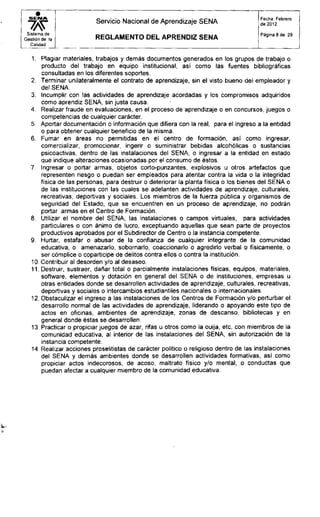 S E N A
Servicio Nacional de Aprendizaje SENA
Fecha: Febrero
de 2012
Sistema de
Gestión de la
Calidad
R E G L A M E N T O D E L A P R E N D I Z S E N A
Página 8 de 29
1. Plagiar materiales, trabajos y demás documentos generados en los grupos de trabajo o
producto del trabajo en equipo institucional, así como las fuentes bibliográficas
consultadas en los diferentes soportes.
2. Terminar unilateralmente el contrato de aprendizaje, sin el visto bueno del empleador y
del SENA.
3. Incumplir con las actividades de aprendizaje acordadas y los compromisos adquiridos
como aprendiz SENA, sin justa causa.
4. Realizar fraude en evaluaciones, en el proceso de aprendizaje o en concursos, juegos o
competencias de cualquier carácter.
5. Aportar documentación o información que difiera con la real, para el ingreso a la entidad
o para obtener cualquier beneficio de la misma.
6. Fumar en áreas no permitidas en el centro de formación, así como ingresar,
comercializar, promocionar, ingerir o suministrar bebidas alcohólicas o sustancias
psicoactivas, dentro de las instalaciones del SENA, o ingresar a la entidad en estado
que indique alteraciones ocasionadas por el consumo de éstos.
7. Ingresar o portar armas, objetos corto-punzantes, explosivos u otros artefactos que
representen riesgo o puedan ser empleados para atentar contra la vida o la integridad
física de las personas, para destruir o deteriorar la planta física o los bienes del SENA o
de las instituciones con las cuales se adelanten actividades de aprendizaje, culturales,
recreativas, deportivas y sociales. Los miembros de la fuerza pública y organismos de
seguridad del Estado, que se encuentren en un proceso de aprendizaje, no podrán
portar armas en el Centro de Formación.
8. Utilizar el nombre del SENA, las instalaciones o campos virtuales, para actividades
particulares o con ánimo de lucro, exceptuando aquellas que sean parte de proyectos
productivos aprobados por el Subdirector de Centro o la instancia competente.
9. Hurtar, estafar o abusar de la confianza de cualquier integrante de la comunidad
educativa, o amenazarlo, sobornarlo, coaccionarlo o agredirlo verbal o físicamente, o
ser cómplice o copartícipe de delitos contra ellos o contra la institución.
10. Contribuir al desorden y/o al desaseo.
11. Destruir, sustraer, dañar total o parcialmente instalaciones físicas, equipos, materiales,
software, elementos y dotación en general del SENA o de instituciones, empresas u
otras entidades donde se desarrollen actividades de aprendizaje, culturales, recreativas,
deportivas y sociales o intercambios estudiantiles nacionales o internacionales.
12. Obstaculizar el ingreso a las instalaciones de los Centros de Formación y/o perturbar el
desarrollo normal de las actividades de aprendizaje, liderando o apoyando este tipo de
actos en oficinas, ambientes de aprendizaje, zonas de descanso, bibliotecas y en
general donde éstas se desarrollen.
13. Practicar o propiciar juegos de azar, rifas u otros como la ouija, etc, con miembros de la
comunidad educativa, al interior de las instalaciones del SENA, sin autorización de la
instancia competente.
14. Realizar acciones proselitistas de carácter político o religioso dentro de las instalaciones
del SENA y demás ambientes donde se desarrollen actividades formativas, así como
propiciar actos indecorosos, de acoso, maltrato físico y/o mental, o conductas que
puedan afectar a cualquier miembro de la comunidad educativa.
 