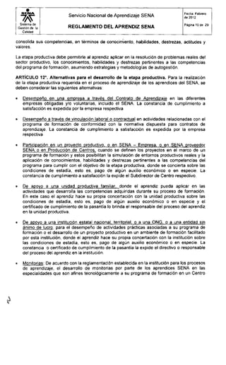S E N A
wSistema de
Gestión de la
Calidad
Servicio Nacional de Aprendizaje SENA
R E G L A M E N T O D E L A P R E N D I Z S E N A
Fecha: Febrero
de 2012
Página 10 de 29
consolida sus competencias, en términos de conocimiento, habilidades, destrezas, actitudes y
valores.
La etapa productiva debe permitirle al aprendiz aplicar en la resolución de problemas reales del
sector productivo, los conocimientos, habilidades y destrezas pertinentes a las competencias
del programa de formación, asumiendo estrategias y metodologías de autogestión.
ARTÍCULO 12°. Alternativas para el desarrollo de la etapa productiva. Para la realización
de la etapa productiva requerida en el proceso de aprendizaje de los aprendices del SENA, se
deben considerar las siguientes alternativas:
• Desempeño en una empresa a través del Contrato de Aprendizaje en las diferentes
empresas obligadas y/o voluntarias, incluido el SENA. La constancia de cumplimiento a
satisfacción es expedida por la empresa respectiva
• Desempeño a través de vinculación laboral o contractual en actividades relacionadas con el
programa de formación de conformidad con la normativa dispuesta para contratos de
aprendizaje. La constancia de cumplimiento a satisfacción es expedida por la empresa
respectiva
• Participación en un provecto productivo, o en SENA - Empresa, o en SENA proveedor
SENA o en Producción de Centros, cuando se definen los proyectos en el marco de un
programa de formación y estos posibilitan la simulación de entornos productivos reales y la
aplicación de conocimientos, habilidades y destrezas pertinentes a las competencias del
programa para cumplir con el objetivo de la etapa productiva, donde se concierta sobre las
condiciones de estadía, esto es, pago de algún auxilio económico o en especie. La
constancia de cumplimiento a satisfacción la expide el Subdirector de Centro respectivo.
• De apoyo a una unidad productiva familiar, donde el aprendiz pueda aplicar en las
actividades que desarrolla las competencias adquiridas durante su proceso de formación.
En este caso el aprendiz hace su propia concertación con la unidad productiva sobre las
condiciones de estadía, esto es, pago de algún auxilio económico o en especie y el
certificado de cumplimiento de la pasantía lo brinda el responsable del proceso del aprendiz
en la unidad productiva.
• De apoyo a una institución estatal nacional, territorial, o a una ONG. o a una entidad sin
ánimo de lucro, para el desempeño de actividades prácticas asociadas a su programa de
formación o el desarrollo de un proyecto productivo en un ambiente de formación facilitado
por esta institución, donde el aprendiz hace su propia concertación con la institución sobre
las condiciones de estadía, esto es, pago de algún auxilio económico o en especie. La
constancia o certificado de cumplimiento de la pasantía la expide el directivo o responsable
del proceso del aprendiz en la institución.
• Monitorias: De acuerdo con la reglamentación establecida en la institución para los procesos
de aprendizaje, el desarrollo de monitorias por parte de los aprendices SENA en las
especialidades que son afines tecnológicamente a su programa de formación en un Centro
 