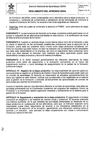 S E N A
Sistema de
Gestión de la
Calidad
Servicio Nacional de Aprendizaje SENA
R E G L A M E N T O D E L A P R E N D I Z S E N A
Fecha: Febrero
de 2012
Página 11 de 29
de Formación del SENA, serán contempladas como alternativa para la etapa productiva. La
constancia o certificado de cumplimiento a satisfacción de las actividades de monitoria la
expide el Subdirector de Centro de acuerdo a las horas asignadas por resolución.
• Pasantías: entre las cuales se contempla la asesoría a PYMES como alternativa de etapa
productiva.
PARÁGRAFO 1: La permanencia del Aprendiz en la etapa productiva podrá gestionarse con el
acceso a cualquiera de las alternativas planteadas en este artículo, o la combinación de varias
de ellas durante el proceso de formación.
PARÁGRAFO 2: Cuando un aprendiz tenga vínculo laboral previo inicio de la formación y ésta
no afecte el desarrollo de las actividades establecidas previamente para la ejecución de la
formación, podrá optar por presentar dicho vínculo como etapa productiva cumpliendo con
todos los requisitos que ésta implica; es decir se realizará una concertación de las actividades
que debe estar desarrollando en la empresa, así como el seguimiento tanto presencial como
virtual que debe ejecutar el instructor; esto implicará que estos aprendices podrán estar
desarrollando la etapa productiva y lectiva de manera simultánea.
PARÁGRAFO 3: El SENA evaluará periódicamente las diferentes alternativas de etapa
productiva como parte del seguimiento y la evaluación permanente en el marco del
mejoramiento continuo, y como estrategia de aseguramiento de la calidad de la formación
profesional integral.
ARTÍCULO 13°. Registro de la Etapa productiva. Es responsabilidad del aprendiz gestionar
oportunamente su registro en el Sistema de Gestión Virtual de Aprendices para poder optar por
un contrato de aprendizaje; El Aprendiz es responsable de actualizar permanentemente los
datos que registre en este sistema, verificar que correspondan a los registrados en el sistema
para la gestión de la formación y consultar periódicamente las oportunidades de contrato de
aprendizaje que reportan los empresarios.
Cuando el Aprendiz opta por otra alternativa diferente al contrato de aprendizaje, ésta debe ser
aprobada previamente por el Coordinador Académico del programa del respectivo Centro de
Formación y la información deberá registrarse inmediata y directamente en el sistema para la
gestión de la formación.
ARTÍCULO 14. Seguimiento y evaluación de la etapa productiva. El seguimiento a la etapa
productiva es obligatorio y se realizará de manera virtual y presencial. El Aprendiz elaborará
una bitácora quincenal, en la que señalará las actividades adelantadas en desarrollo de su
etapa productiva en cualesquiera de las alternativas, para que el Instructor asignado como
responsable pueda hacer seguimiento de acuerdo a los indicadores establecidos en el
procedimiento de ejecución de la formación, garantizando una interacción continua entre el
aprendiz y el instructor; esta actividad se debe complementar con visitas o comunicación
directa que realice el instructor.
 