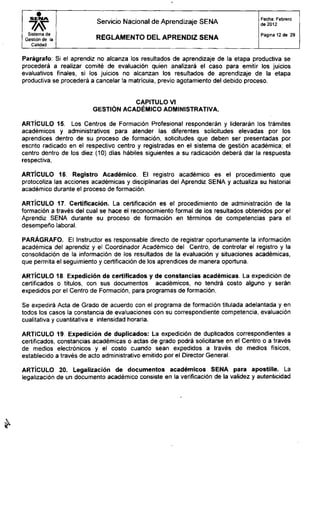 S E I M A
Sistema de
Gestión de la
Calidad
Servicio Nacional de Aprendizaje SENA
R E G L A M E N T O D E L A P R E N D I Z S E N A
Fecha: Febrero
de 2012
Página 12 de 29
Parágrafo: Si el aprendiz no alcanza los resultados de aprendizaje de la etapa productiva se
procederá a realizar comité de evaluación quien analizará el caso para emitir los juicios
evaluativos finales, si los juicios no alcanzan los resultados de aprendizaje de la etapa
productiva se procederá a cancelar la matrícula, previo agotamiento del debido proceso.
CAPITULO VI
GESTIÓN ACADÉMICO ADMINISTRATIVA.
ARTÍCULO 15. Los Centros de Formación Profesional responderán y liderarán los trámites
académicos y administrativos para atender las diferentes solicitudes elevadas por los
aprendices dentro de su proceso de formación, solicitudes que deben ser presentadas por
escrito radicado en el respectivo centro y registradas en el sistema de gestión académica; el
centro dentro de los diez (10) días hábiles siguientes a su radicación deberá dar la respuesta
respectiva,
ARTÍCULO 16. Registro Académico. El registro académico es el procedimiento que
protocoliza las acciones académicas y disciplinarias del Aprendiz SENA y actualiza su historial
académico durante el proceso de formación.
ARTÍCULO 17. Certificación. La certificación es el procedimiento de administración de la
formación a través del cual se hace el reconocimiento formal de los resultados obtenidos por el
Aprendiz SENA durante su proceso de formación en términos de competencias para el
desempeño laboral.
PARÁGRAFO. El Instructor es responsable directo de registrar oportunamente la información
académica del aprendiz y el Coordinador Académico del Centro, de controlar el registro y la
consolidación de la información de los resultados de la evaluación y situaciones académicas,
que permita el seguimiento y certificación de los aprendices de manera oportuna.
ARTÍCULO 18 Expedición de certificados y de constancias académicas. La expedición de
certificados o títulos, con sus documentos académicos, no tendrá costo alguno y serán
expedidos por el Centro de Formación, para programas de formación.
Se expedirá Acta de Grado de acuerdo con el programa de formación titulada adelantada y en
todos los casos la constancia de evaluaciones con su correspondiente competencia, evaluación
cualitativa y cuantitativa e intensidad horaria.
ARTICULO 19. Expedición de duplicados: La expedición de duplicados correspondientes a
certificados, constancias académicas o actas de grado podrá solicitarse en el Centro o a través
de medios electrónicos y el costo cuando sean expedidos a través de medios físicos,
establecido a través de acto administrativo emitido por el Director General.
ARTÍCULO 20. Legalización de documentos académicos SENA para apostille. La
legalización de un documento académico consiste en la verificación de la validez y autenticidad
 