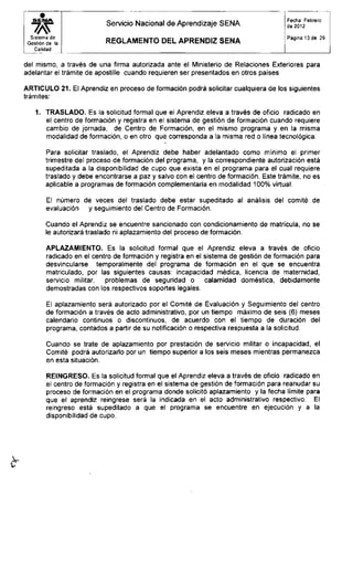 S E N A
Sistema de
Gestión de la
Calidad
Servicio Nacional de Aprendizaje SENA
R E G L A M E N T O D E L A P R E N D I Z S E N A
Fecha: Febrero
de 2012
Página 13 de 29
del mismo, a través de una firma autorizada ante el Ministerio de Relaciones Exteriores para
adelantar el trámite de apostille cuando requieren ser presentados en otros países
ARTICULO 21. El Aprendiz en proceso de formación podrá solicitar cualquiera de los siguientes
trámites:
1. TRASLADO. Es la solicitud formal que el Aprendiz eleva a través de oficio radicado en
el centro de formación y registra en el sistema de gestión de formación cuando requiere
cambio de jornada, de Centro de Formación, en el mismo programa y en la misma
modalidad de formación, o en otro qué corresponda a la misma red o línea tecnológica.
Para solicitar traslado, el Aprendiz debe haber adelantado como mínimo el primer
trimestre del proceso de formación del programa, y la correspondiente autorización está
supeditada a la disponibilidad de cupo que exista en el programa para el cual requiere
traslado y debe encontrarse a paz y salvo con el centro de formación. Este trámite, no es
aplicable a programas de formación complementaria en modalidad 100% virtual.
El número de veces del traslado debe estar supeditado al análisis del comité de
evaluación y seguimiento del Centro de Formación.
Cuando el Aprendiz se encuentre sancionado con condicionamiento de matrícula, no se
le autorizará traslado ni aplazamiento del proceso de formación.
APLAZAMIENTO. Es la solicitud formal que el Aprendiz eleva a través de oficio
radicado en el centro de formación y registra en el sistema de gestión de formación para
desvincularse temporalmente del programa de formación en el que se encuentra
matriculado, por las siguientes causas: incapacidad médica, licencia de maternidad,
servicio militar, problemas de seguridad o calamidad doméstica, debidamente
demostradas con los respectivos soportes legales.
El aplazamiento será autorizado por el Comité de Evaluación y Seguimiento del centro
de formación a través de acto administrativo, por un tiempo máximo de seis (6) meses
calendario continuos o discontinuos, de acuerdo con el tiempo de duración del
programa, contados a partir de su notificación o respectiva respuesta a la solicitud.
Cuando se trate de aplazamiento por prestación de servicio militar o incapacidad, el
Comité podrá autorizarlo por un tiempo superior a los seis meses mientras permanezca
en esta situación.
REINGRESO. Es la solicitud formal que el Aprendiz eleva a través de oficio radicado en
el centro de formación y registra en el sistema de gestión de formación para reanudar su
proceso de formación en el programa donde solicitó aplazamiento y la fecha límite para
que el aprendiz reingrese será la indicada en el acto administrativo respectivo. El
reingreso está supeditado a que el programa se encuentre en ejecución y a la
disponibilidad de cupo.
 