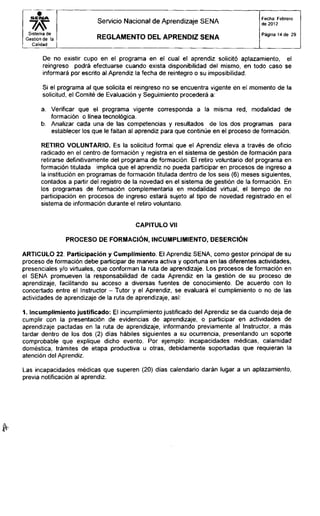 S E I M A
Sistema de
Gestión de la
Calidad
Servicio Nacional de Aprendizaje SENA
R E G L A M E N T O D E L A P R E N D I Z S E N A
Fecha: Febrero
de 2012
Página 14 de 29
De no existir cupo en el programa en el cual el aprendiz solicitó aplazamiento, el
reingreso podrá efectuarse cuando exista disponibilidad del mismo, en todo caso se
informará por escrito al Aprendiz la fecha de reintegro o su imposibilidad.
Si el programa al que solicita el reingreso no se encuentra vigente en el momento de la
solicitud, el Comité de Evaluación y Seguimiento procederá a:
a. Verificar que el programa vigente corresponda a la misma red, modalidad de
formación o línea tecnológica.
b. Analizar cada una de las competencias y resultados de los dos programas para
establecer los que le faltan al aprendiz para que continúe en el proceso de formación.
RETIRO VOLUNTARIO. Es la solicitud formal que el Aprendiz eleva a través de oficio
radicado en el centro de formación y registra en el sistema de gestión de formación para
retirarse definitivamente del programa de formación. El retiro voluntario del programa en
formación titulada implica que el aprendiz no pueda participar en procesos de ingreso a
la institución en programas de formación titulada dentro de los seis (6) meses siguientes,
contados a partir del registro de la novedad en el sistema de gestión de la formación. En
los programas de formación complementaria en modalidad virtual, el tiempo de no
participación en procesos de ingreso estará sujeto al tipo de novedad registrado en el
sistema de información durante el retiro voluntario.
CAPITULO Vil
PROCESO DE FORMACIÓN, INCUMPLIMIENTO, DESERCIÓN
ARTICULO 22. Participación y Cumplimiento. El Aprendiz SENA, como gestor principal de su
proceso de formación debe participar de manera activa y oportuna en las diferentes actividades,
presenciales y/o virtuales, que conforman la ruta de aprendizaje. Los procesos de formación en
el SENA promueven la responsabilidad de cada Aprendiz en la gestión de su proceso de
aprendizaje, facilitando su acceso a diversas fuentes de conocimiento. De acuerdo con lo
concertado entre el Instructor - Tutor y el Aprendiz, se evaluará el cumplimiento o no de las
actividades de aprendizaje de la ruta de aprendizaje, así:
1. Incumplimiento justificado: El incumplimiento justificado del Aprendiz se da cuando deja de
cumplir con la presentación de evidencias de aprendizaje, o participar en actividades de
aprendizaje pactadas en la ruta de aprendizaje, informando previamente al Instructor, a más
tardar dentro de los dos (2) días hábiles siguientes a su ocurrencia, presentando un soporte
comprobable que explique dicho evento. Por ejemplo: incapacidades médicas, calamidad
doméstica, trámites de etapa productiva u otras, debidamente soportadas que requieran la
atención del Aprendiz.
Las incapacidades médicas que superen (20) días calendario darán lugar a un aplazamiento,
previa notificación al aprendiz.
 