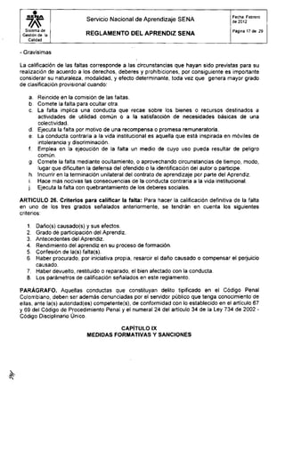 S E N A
wSistema de
Gestión de la
Calidad
Servicio Nacional de Aprendizaje SENA
R E G L A M E N T O D E L A P R E N D I Z S E N A
Fecha: Febrero
de 2012
Página 17 de 29
- Gravísimas
La calificación de las faltas corresponde a las circunstancias que hayan sido previstas para su
realización de acuerdo a los derechos, deberes y prohibiciones, por consiguiente es importante
considerar su naturaleza, modalidad, y efecto determinante, toda vez que genera mayor grado
de clasificación provisional cuando:
a. Reincide en la comisión de las faltas.
b. Comete la falta para ocultar otra.
c. La falta implica una conducta que recae sobre los bienes o recursos destinados a
actividades de utilidad común o a la satisfacción de necesidades básicas de una
colectividad.
d. Ejecuta la falta por motivo de una recompensa o promesa remuneratoria.
e. La conducta contraria a la vida institucional es aquella que está inspirada en móviles de
intolerancia y discriminación.
f. Emplea en la ejecución de la falta un medio de cuyo uso pueda resultar de peligro
común.
g. Comete la falta mediante ocultamiento, o aprovechando circunstancias de tiempo, modo,
lugar que dificulten la defensa del ofendido o la identificación del autor o participe.
h. Incurrir en la terminación unilateral del contrato de aprendizaje por parte del Aprendiz.
i. Hace más nocivas las consecuencias de la conducta contraria a la vida institucional,
j. Ejecuta la falta con quebrantamiento de los deberes sociales.
ARTICULO 26. Criterios para calificar la falta: Para hacer la calificación definitiva de la falta
en uno de los tres grados señalados anteriormente, se tendrán en cuenta los siguientes
criterios:
1. Daño(s) causado(s) y sus efectos.
2. Grado dé participación del Aprendiz.
3. Antecedentes del Aprendiz.
4. Rendimiento del aprendiz en su proceso de formación.
5. Confesión de la(s) falta(s).
6. Haber procurado, por iniciativa propia, resarcir el daño causado o compensar el perjuicio
causado.
7. Haber devuelto, restituido o reparado, el bien afectado con la conducta.
8. Los parámetros de calificación señalados en este reglamento.
PARÁGRAFO. Aquellas conductas que constituyan delito tipificado en el Código Penal
Colombiano, deben ser además denunciadas por el servidor público que tenga conocimiento de
ellas, ante la(s) autoridad(es) competente(s), de conformidad con lo establecido en el artículo 67
y 69 del Código de Procedimiento Penal y el numeral 24 del artículo 34 de la Ley 734 de 2002 -
Código Disciplinario Único.
CAPÍTULO IX
MEDIDAS FORMATIVAS Y SANCIONES
 