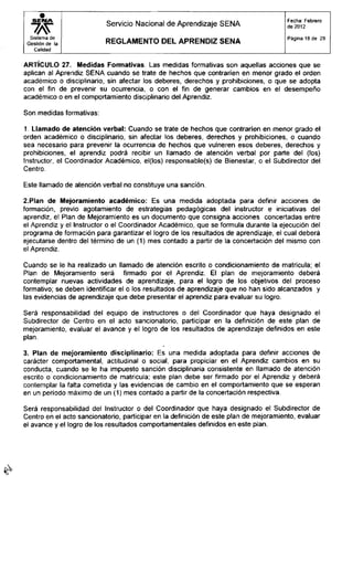 S E I M A
Sistema de
Gestión de ia
Calidad
Servicio Nacional de Aprendizaje SENA
R E G L A M E N T O D E L A P R E N D I Z S E N A
Fecha: Febrero
de 2012
Página 18 de 29
ARTÍCULO 27. Medidas Formativas. Las medidas formativas son aquellas acciones que se
aplican al Aprendiz SENA cuando se trate de hechos que contraríen en menor grado el orden
académico o disciplinario, sin afectar los deberes, derechos y prohibiciones, o que se adopta
con el fin de prevenir su ocurrencia, o con el fin de generar cambios en el desempeño
académico o en el comportamiento disciplinario del Aprendiz.
Son medidas formativas:
1. Llamado de atención verbal: Cuando se trate de hechos que contraríen en menor grado el
orden académico o disciplinario, sin afectar los deberes, derechos y prohibiciones, o cuando
sea necesario para prevenir la ocurrencia de hechos que vulneren esos deberes, derechos y
prohibiciones, el aprendiz podrá recibir un llamado de atención verbal por parte del (los)
Instructor, el Coordinador Académico, el(los) responsable(s) de Bienestar, o el Subdirector del
Centro.
Este llamado de atención verbal no constituye una sanción.
2. Plan de Mejoramiento académico: Es una medida adoptada para definir acciones de
formación, previo agotamiento de estrategias pedagógicas del instructor e iniciativas del
aprendiz, el Plan de Mejoramiento es un documento que consigna acciones concertadas entre
el Aprendiz y el Instructor o el Coordinador Académico, que se formula durante la ejecución del
programa de formación para garantizar el logro de los resultados de aprendizaje, el cual deberá
ejecutarse dentro del término de un (1) mes contado a partir de la concertación del mismo con
el Aprendiz.
Cuando se le ha realizado un llamado de atención escrito o condicionamiento de matricula; el
Plan de Mejoramiento será firmado por el Aprendiz. El plan de mejoramiento deberá
contemplar nuevas actividades de aprendizaje, para el logro de los objetivos del proceso
formativo; se deben identificar el o los resultados de aprendizaje que no han sido alcanzados y
las evidencias de aprendizaje que debe presentar el aprendiz para evaluar su logro.
Será responsabilidad del equipo de instructores o del Coordinador que haya designado el
Subdirector de Centro en el acto sancionatorio, participar en la definición de este plan de
mejoramiento, evaluar el avance y el logro de los resultados de aprendizaje definidos en este
plan.
3. Plan de mejoramiento disciplinario: Es una medida adoptada para definir acciones de
carácter comportamental, actitudinal o social, para propiciar en el Aprendiz cambios en su
conducta, cuando se le ha impuesto sanción disciplinaria consistente en llamado de atención
escrito o condicionamiento de matricula; este plan debe ser firmado por el Aprendiz y deberá
contemplar la falta cometida y las evidencias de cambio en el comportamiento que se esperan
en un período máximo de un (1) mes contado a partir de la concertación respectiva.
Será responsabilidad del Instructor o del Coordinador que haya designado el Subdirector de
Centro en el acto sancionatorio, participar en la definición de este plan de mejoramiento, evaluar
el avance y el logro de los resultados comportamentales definidos en este plan.
 