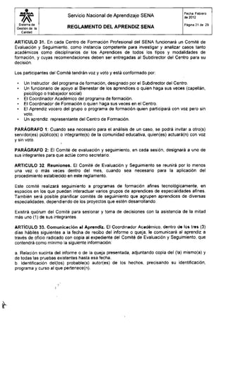 S E N A
Sistema de
Gestión de la
Calidad
Servicio Nacional de Aprendizaje SENA
R E G L A M E N T O D E L A P R E N D I Z S E N A
Fecha: Febrero
de 2012
Página 21 de 29
ARTICULO 31. En cada Centro de Formación Profesional del SENA funcionará un Comité de
Evaluación y Seguimiento, como instancia competente para investigar y analizar casos tanto
académicos como disciplinarios de los Aprendices de todos los tipos y modalidades de
formación, y cuyas recomendaciones deben ser entregadas al Subdirector del Centro para su
decisión.
Los participantes del Comité tendrán voz y voto y está conformado por:
• Un Instructor del programa de formación, designado por el Subdirector del Centro.
• Un funcionario de apoyo al Bienestar de los aprendices o quien haga sus veces (capellán,
psicólogo o trabajador social)
• El Coordinador Académico del programa de formación.
• El Coordinador de Formación o quien haga sus veces en el Centro.
• El Aprendiz vocero del grupo o programa de formación quien participará con voz pero sin
voto.
• Un aprendiz representante del Centro de Formación.
PARÁGRAFO 1: Cuando sea necesario para el análisis de un caso, se podrá invitar a otro(s)
servidor(es) público(s) o integrante(s) de la comunidad educativa, quien(es) actuará(n) con voz
y sin voto.
PARÁGRAFO 2: El Comité de evaluación y seguimiento, en cada sesión, designará a uno de
sus integrantes para que actúe como secretario.
ARTICULO 32. Reuniones. El Comité de Evaluación y Seguimiento se reunirá por lo menos
una vez o más veces dentro del mes, cuando sea necesario para la aplicación del
procedimiento establecido en este reglamento.
Este comité realizará seguimiento a programas de formación afines tecnológicamente, en
espacios en los que puedan interactuar varios grupos de aprendices de especialidades afines.
También será posible planificar comités de seguimiento que agrupen aprendices de diversas
especialidades, dependiendo de los proyectos que estén desarrollando.
Existirá quorum del Comité para sesionar y toma de decisiones con la asistencia de la mitad
más uno (1) de sus integrantes.
ARTÍCULO 33. Comunicación al Aprendiz. El Coordinador Académico, dentro de los tres (3)
días hábiles siguientes a la fecha de recibo del informe o queja, le comunicará al aprendiz a
través de oficio radicado con copia al expediente del Comité de Evaluación y Seguimiento, que
contendrá como mínimo la siguiente información:
a. Relación sucinta del informe o de la queja presentada, adjuntando copia del (la) mismo(a) y
de todas las pruebas existentes hasta esa fecha.
b. Identificación del(los) probable(s) autor(es) de los hechos, precisando su identificación,
programa y curso al que pertenece(n).
 