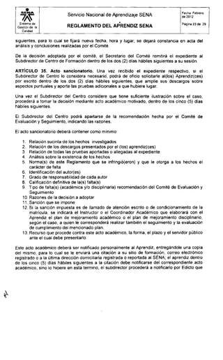 Servicio Nacional de Aprendizaje SENA
Fecha: Febrero
de 2012
Sistema de
Gestión de la
Calidad
R E G L A M E N T O D E L APRENDIZ S E N A
Página 23 de 29
siguientes, para lo cual se fijará nueva fecha, hora y lugar; se dejará constancia en acta del
análisis y conclusiones realizadas por el Comité.
De la decisión adoptada por el comité, el Secretario del Comité remitirá el expediente al
Subdirector de Centro de Formación dentro de los dos (2) días hábiles siguientes a su sesión.
ARTÍCULO 35. Acto sancionatorio. Una vez recibido el expediente respectivo, si el
Subdirector de Centro lo considera necesario, podrá de oficio solicitarle al(los) Aprendiz(ces)
por escrito dentro de los dos (2) días hábiles siguientes, que amplíe sus descargos sobre
aspectos puntuales y aporte las pruebas adicionales a que hubiere lugar.
Una vez el Subdirector del Centro considere que tiene suficiente ilustración sobre el caso,
procederá a tomar la decisión mediante acto académico motivado, dentro de los cinco (5) días
hábiles siguientes.
El Subdirector del Centro podrá apartarse de la recomendación hecha por el Comité de
Evaluación y Seguimiento, indicando las razones.
El acto sancionatorio deberá contener como mínimo:
1. Relación sucinta de los hechos investigados
2. Relación de los descargos presentados por el (los) aprendiz(ces)
3. Relación de todas las pruebas aportadas o allegadas al expediente
4. Análisis sobre la existencia de los hechos
5. Norma(s) de este Reglamento que Se infringió(eron) y que le otorga a los hechos el
carácter de falta
6. Identificación del autor(es)
7. Grado de responsabilidad de cada autor
8. Calificación definitiva de la(s) falta(s)
9. Tipo de falta(s) (académica y/o disciplinaria) recomendación del Comité de Evaluación y
Seguimiento
10. Razones de la decisión a adoptar
11. Sanción que se impone
12. Si la sanción impuesta es de llamado de atención escrito o de condicionamiento de la
matrícula, se indicará el Instructor o el Coordinador Académico que elaborará con el
Aprendiz el plan de mejoramiento académico o el plan de mejoramiento disciplinario,
según el caso, a quien le corresponderá realizar también el seguimiento y la evaluación
de cumplimiento del mencionado plan.
13. Recurso que procede contra este acto académico, la forma, el plazo y el servidor público
ante el cual debe presentarlo.
Este acto académico deberá ser notificado personalmente al Aprendiz, entregándole una copia
del mismo, para lo cual se le enviará una citación a su sitio de formación, correo electrónico
registrado o a la última dirección domiciliaria registrada o reportada al SENA; el aprendiz dentro
de los cinco (5) días hábiles siguientes a la citación debe notificarse del correspondiente acto
académico, sino lo hiciere en esta termino, el subdirector procederá a notificarlo por Edicto que
 