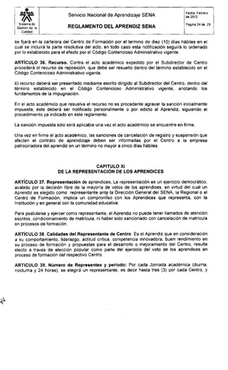 Servicio Nacional de Aprendizaje SENA
Fecha: Febrero
de 2012
Sistema de
Gestión de la
Calidad
R E G L A M E N T O D E L A P R E N D I Z S E N A
Página 24 de 29
se fijará en la cartelera del Centro de Formación por el termino de diez (10) días hábiles en el
cual se incluirá la parte resolutiva del acto, en todo caso esta notificación seguirá lo ordenado
por lo establecido para el efecto por el Código Contencioso Administrativo vigente.
ARTÍCULO 36. Recurso. Contra el acto académico expedido por el Subdirector de Centro
procederá el recurso de reposición, que debe ser resuelto dentro del término establecido en el
Código Contencioso Administrativo vigente.
El recurso deberá ser presentado mediante escrito dirigido al Subdirector del Centro, dentro del
término establecido en el Código Contencioso Administrativo vigente, anotando los
fundamentos de la impugnación.
En el acto académico que resuelva el recurso no es procedente agravar la sanción inicialmente
impuesta; éste deberá ser notificado personalmente o por edicto al Aprendiz, siguiendo el
procedimiento ya indicado en este reglamento.
La sanción impuesta sólo será aplicable una vez el acto académico se encuentre en firme.
Una vez en firme el acto académico, las sanciones de cancelación de registro y suspensión que
afecten el contrato de aprendizaje deben ser informadas por el Centro a la empresa
patrocinadora del aprendiz en un término no mayor a cinco días hábiles.
ARTÍCULO 37. Representación de aprendices. La representación es un ejercicio democrático,
avalado por la decisión libre de la mayoría de votos de los aprendices, en virtud del cual un
Aprendiz es elegido como representante ante la Dirección General del SENA, la Regional o el
Centro de Formación; implica un compromiso con los Aprendices que representa, con la
Institución y en general con la comunidad educativa.
Para postularse y ejercer como representante, el Aprendiz no puede tener llamados de atención
escritos, condicionamiento de matrícula, ni haber sido sancionado con cancelación de matrícula
en procesos de formación.
ARTÍCULO 38. Calidades del Representante de Centro. Es el Aprendiz que en consideración
a su comportamiento, liderazgo, actitud crítica, competencia innovadora, buen rendimiento en
su proceso de formación y propuestas para el desarrollo o mejoramiento del Centro, resulte
electo a través de elección popular como parte del ejercicio del voto de los aprendices en
proceso de formación del respectivo Centro.
CAPITULO XI
DE LA REPRESENTACIÓN DE LOS APRENDICES
ARTICULO 39. Número de Representes y periodo: Por cada Jornada académica (diurna,
nocturna y 24 horas), se elegirá un representante, es decir hasta tres (3) por cada Centro, y
 