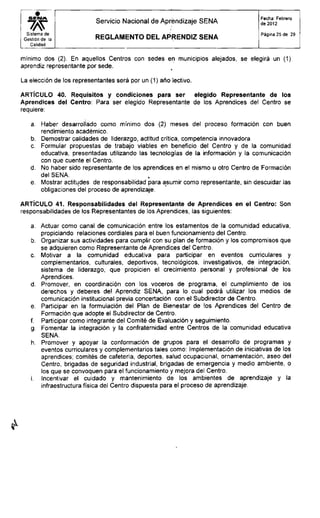 S E N A
Sistema de
Gestión de la
Calidad
Servicio Nacional de Aprendizaje SENA
R E G L A M E N T O D E L A P R E N D I Z S E N A
Fecha: Febrero
de 2012
Página 25 de 29
mínimo dos (2). En aquellos Centros con sedes en municipios alejados, se elegirá un (1)
aprendiz representante por sede.
La elección de los representantes será por un (1) año lectivo.
ARTÍCULO 40. Requisitos y condiciones para ser elegido Representante de los
Aprendices del Centro: Para ser elegido Representante de los Aprendices del Centro se
requiere:
a. Haber desarrollado como mínimo dos (2) meses del proceso formación con buen
rendimiento académico.
b. Demostrar calidades de liderazgo, actitud crítica, competencia innovadora
c. Formular propuestas de trabajo viables en beneficio del Centro y de la comunidad
educativa, presentadas utilizando las tecnologías de la información y la comunicación
con que cuente el Centro.
d. No haber sido representante de los aprendices en el mismo u otro Centro de Formación
del SENA.
e. Mostrar actitudes de responsabilidad para asumir como representante, sin descuidar las
obligaciones del proceso de aprendizaje.
ARTÍCULO 41. Responsabilidades del Representante de Aprendices en el Centro: Son
responsabilidades de los Representantes de los Aprendices, las siguientes:
a. Actuar como canal de comunicación entre los estamentos de la comunidad educativa,
propiciando relaciones cordiales para el buen funcionamiento del Centro.
b. Organizar sus actividades para cumplir con su plan de formación y los compromisos que
se adquieren como Representante de Aprendices del Centro.
c. Motivar a la comunidad educativa para participar en eventos curriculares y
complementarios, culturales, deportivos, tecnológicos, investigativos, de integración,
sistema de liderazgo, que propicien el crecimiento personal y profesional de los
Aprendices.
d. Promover, en coordinación con los voceros de programa, el cumplimiento de los
derechos y deberes del Aprendiz SENA, para lo cual podrá utilizar los medios de
comunicación institucional previa concertación con el Subdirector de Centro.
e. Participar en la formulación del Plan de Bienestar de los Aprendices del Centro de
Formación que adopte el Subdirector de Centro.
f. Participar como integrante del Comité de Evaluación y seguimiento.
g. Fomentar la integración y la confraternidad entre Centros de la comunidad educativa
SENA.
h. Promover y apoyar la conformación de grupos para el desarrollo de programas y
eventos curriculares y complementarios tales como: Implementación de iniciativas de los
aprendices; comités de cafetería, deportes, salud ocupacional, ornamentación, aseo del
Centro, brigadas de seguridad industrial, brigadas de emergencia y medio ambiente, o
los que se convoquen para el funcionamiento y mejora del Centro.
i. Incentivar el cuidado y mantenimiento de los ambientes de aprendizaje y la
infraestructura física del Centro dispuesta para el proceso de aprendizaje.
 