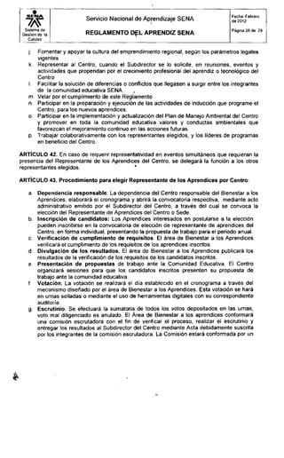 Servicio Nacional de Aprendizaje SENA
Fecha: Febrero
de 2012
Sistema de
Gestión de la
Calidad
R E G L A M E N T O D E L A P R E N D I Z S E N A
Página 26 de 29
j. Fomentar y apoyar la cultura del emprendimiento regional, según los parámetros legales
vigentes.
k. Representar al Centro, cuando el Subdirector se lo solicite, en reuniones, eventos y
actividades que propendan por el crecimiento profesional del aprendiz o tecnológico del
Centro.
I. Facilitar la solución de diferencias o conflictos que llegasen a surgir entre los integrantes
de la comunidad educativa SENA,
m. Velar por el cumplimiento de este Reglamento
n. Participar en la preparación y ejecución de las actividades de inducción que programe el
Centro, para los nuevos aprendices,
o. Participar en la implementación y actualización del Plan de Manejo Ambiental del Centro
y promover en toda la comunidad educativa valores y conductas ambientales que
favorezcan el mejoramiento continuo en las acciones futuras,
p. Trabajar colaborativamente con los representantes elegidos, y los líderes de programas
en beneficio del Centro.
ARTÍCULO 42. En caso de requerir representatividad en eventos simultáneos que requieran la
presencia del Representante de los Aprendices del Centro, se delegará la función a los otros
representantes elegidos.
ARTÍCULO 43. Procedimiento para elegir Representante de los Aprendices por Centro:
a. Dependencia responsable: La dependencia del Centro responsable del Bienestar a los
Aprendices, elaborará el cronograma y abrirá la convocatoria respectiva, mediante acto
administrativo emitido por el Subdirector del Centro, a través del cual se convoca la
elección del Representante de Aprendices del Centro o Sede.
b. Inscripción de candidatos: Los Aprendices interesados en postularse a la elección
pueden inscribirse en la convocatoria de elección de representante de aprendices del
Centro, en forma individual, presentando la propuesta de trabajo para el periodo anual.
c. Verificación de cumplimiento de requisitos. El área de Bienestar a los Aprendices
verificará el cumplimiento de los requisitos de los aprendices inscritos.
d. Divulgación de los resultados. El área de Bienestar a los Aprendices publicará los
resultados de la verificación de los requisitos de los candidatos inscritos.
e. Presentación de propuestas de trabajo ante la Comunidad Educativa. El Centro
organizará sesiones para que los candidatos inscritos presenten su propuesta de
trabajo ante la comunidad educativa.
f. Votación. La votación se realizará el día establecido en el cronograma a través del
mecanismo diseñado por el área de Bienestar a los Aprendices. Esta votación se hará
en urnas selladas o mediante el uso de herramientas digitales con su correspondiente
auditoría.
g. Escrutinio. Se efectuará la sumatoria de todos los votos depositados en las urnas,
voto mal diligenciado es anulado. El Área de Bienestar a los aprendices conformará
una comisión escrutadora con el fin de verificar el proceso, realizar el escrutinio y
entregar los resultados al Subdirector del Centro mediante Acta debidamente suscrita
por los integrantes de la comisión escrutadora. La Comisión estará conformada por un
 