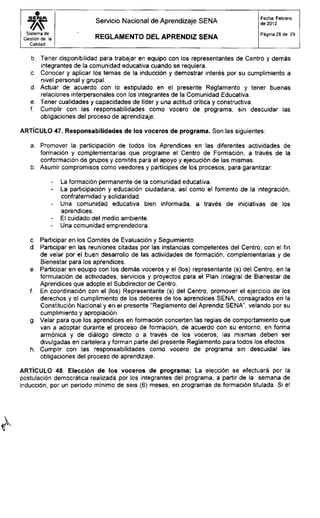Servicio Nacional de Aprendizaje SENA
Fecha: Febrero
de 2012
Sistema de
Gestión de la
Calidad
R E G L A M E N T O D E L A P R E N D I Z S E N A
Página 28 de 29
b. Tener disponibilidad para trabajar en equipo con los representantes de Centro y demás
integrantes de la comunidad educativa cuando se requiera.
c. Conocer y aplicar los temas de la inducción y demostrar interés por su cumplimiento a
nivel personal y grupal.
d. Actuar de acuerdo con lo estipulado en el presente Reglamento y tener buenas
relaciones interpersonales con los integrantes de la Comunidad Educativa.
e. Tener cualidades y capacidades de líder y una actitud crítica y constructiva.
f. Cumplir con las responsabilidades como vocero de programa, sin descuidar las
obligaciones del proceso de aprendizaje.
ARTÍCULO 47. Responsabilidades de los voceros de programa. Son las siguientes:
a. Promover la participación de todos los Aprendices en las diferentes actividades de
formación y complementarias que programe el Centro de Formación, a través de la
conformación de grupos y comités para el apoyo y ejecución de las mismas.
b. Asumir compromisos como veedores y partícipes de los procesos, para garantizar:
- La formación permanente de la comunidad educativa.
- La participación y educación ciudadana, así como el fomento de la integración,
confraternidad y solidaridad.
- Una comunidad educativa bien informada, a través de iniciativas de los
aprendices.
- El cuidado del medio ambiente.
- Una comunidad emprendedora.
c. Participar en los Comités de Evaluación y Seguimiento.
d. Participar en las reuniones citadas por las instancias competentes del Centro, con el fin
de velar por el buen desarrollo de las actividades de formación, complementarias y de
Bienestar para los aprendices.
e. Participar en equipo con los demás voceros y el (los) representante (s) del Centro, en la
formulación de actividades, servicios y proyectos para el Plan Integral de Bienestar de
Aprendices que adopte el Subdirector de Centro.
f. En coordinación con el (los) Representante (s) del Centro, promover el ejercicio de los
derechos y el cumplimiento de los deberes de los aprendices SENA, consagrados en la
Constitución Nacional y en el presente "Reglamento del Aprendiz SENA", velando por su
cumplimiento y apropiación.
g. Velar para que los aprendices en formación concerten las reglas de comportamiento que
van a adoptar durante el proceso de formación, de acuerdo con su entorno, en forma
armónica y de diálogo directo o a través de los voceros; las mismas deben ser
divulgadas en cartelera y forman parte del presente Reglamento para todos los efectos.
h. Cumplir con las responsabilidades como vocero de programa sin descuidar las
obligaciones del proceso de aprendizaje.
ARTÍCULO 48. Elección de los voceros de programa: La elección se efectuará por la
postulación democrática realizada por los integrantes del programa, a partir de la semana de
inducción, por un período mínimo de seis (6) meses, en programas de formación titulada. Si el
 