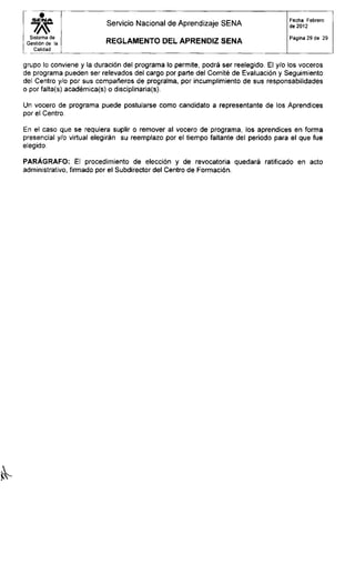 S E M A
wSistema de
Gestión de la
Calidad
Servicio Nacional de Aprendizaje SENA
R E G L A M E N T O D E L APRENDIZ S E N A
Fecha: Febrero
de 2012
Página 29 de 29
grupo lo conviene y la duración del programa lo permite, podrá ser reelegido. El y/o los voceros
de programa pueden ser relevados del cargo por parte del Comité de Evaluación y Seguimiento
del Centro y/o por sus compañeros de programa, por incumplimiento de sus responsabilidades
o por falta(s) académica(s) o disciplinaria^).
Un vocero de programa puede postularse como candidato a representante de los Aprendices
por el Centro.
En el caso que se requiera suplir o remover al vocero de programa, los aprendices en forma
presencial y/o virtual elegirán su reemplazo por el tiempo faltante del periodo para el que fue
elegido.
PARÁGRAFO: El procedimiento de elección y de revocatoria quedará ratificado en acto
administrativo, firmado por el Subdirector del Centro de Formación.
 