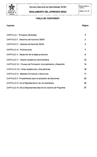S E M A
wSistema de
Gestión de la
Calidad
Servicio Nacional de Aprendizaje SENA
R E G L A M E N T O D E L A P R E N D I Z S E N A
Fecha: Febrero
de 2012
Página 1 de 29
T A B L A D E CONTENIDO
Capítulo Página
CAPITULO I. Principios Generales.
CAPITULO II. Derechos del Aprendiz SENA
CAPITULO III. Deberes del Aprendiz SENA
CAPITULO IV. Prohibiciones
CAPÍTULO V. Desarrollo de la etapa productiva.
CAPITULO VI. Gestión académico administrativa.
CAPITULO VII. Proceso de Formación, Incumplimiento y Deserción.
CAPITULO VIII. Faltas Académicas y Disciplinarias
CAPITULO IX. Medidas Formativas y Sanciones
CAPITULO X. Procedimiento para la Aplicación de Sanciones
CAPITULO XI. De la Representación de los Aprendices
CAPITULO XII. De la Representatividad de los voceros de Programa
2
2
4
7
9
12
14
16
17
20
24
27
 
