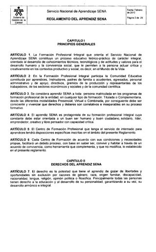 S E N A
Sistema de
Gestión de la
Calidad
Servicio Nacional de Aprendizaje SENA
R E G L A M E N T O D E L A P R E N D I Z S E N A
Fecha: Febrero
de 2012
Página 2 de 29
CAPITULO I
PRINCIPIOS GENERALES
ARTÍCULO 1. La Formación Profesional Integral que orienta el Servicio Nacional de
Aprendizaje SENA constituye un proceso educativo teórico-práctico de carácter integral,
orientado al desarrollo de conocimientos técnicos, tecnológicos y de actitudes y valores para el
desarrollo humano y la convivencia social, que le permiten a la persona actuar crítica y
creativamente en los contextos productivo y social, es decir, en el Mundo de la Vida.
ARTÍCULO 2. En la Formación Profesional Integral participa la Comunidad Educativa
constituida por aprendices, Instructores, padres de familia o acudientes, egresados, personal
administrativo y de apoyo, directivos, gremios de la producción y representantes de los
trabajadores, de los sectores económicos y sociales y de la comunidad científica.
ARTÍCULO 3. Se considera aprendiz SENA a toda persona matriculada en los programas de
formación profesional de la entidad, en cualquier tipo de formación: Titulada o Complementaria,
desde las diferentes modalidades Presencial, Virtual o Combinada, por consiguiente debe ser
consciente y vivenciar que derechos y deberes son correlativos e inseparables en su proceso
formativo.
ARTÍCULO 4. El aprendiz SENA es protagonista de su formación profesional Integral cuya
constante debe estar orientada a un buen ser humano y buen ciudadano, solidario, líder,
emprendedor, creativo y libre pensador con capacidad crítica.
ARTÍCULO 5: El Centro de Formación Profesional que tenga el servicio de internado para
aprendices tendrá disposiciones específicas inscritas en el ámbito del presente Reglamento.
ARTÍCULO 6: Cada Centro de Formación de acuerdo con sus condiciones y necesidades
propias, facilitará un debido proceso, con base en saber ser, convivir y habitar a través de un
acuerdo de convivencia, como herramienta que complementa, y que no modifica, lo establecido
en el presente reglamento.
CAPITULO II
DERECHOS DEL APRENDIZ SENA
ARTÍCULO 7. El derecho es la potestad que tiene el aprendiz de gozar de libertades y
oportunidades sin exclusión por razones de género, raza, origen familiar, discapacidad,
nacionalidad, lengua, religión, opinión política o filosófica. Principalmente todas las personas
tienen derecho a la educación y al desarrollo de su personalidad, garantizando a su vez, su
desarrollo armónico e integral.
 