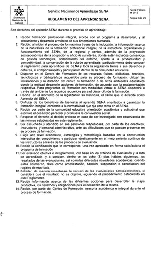S E N A
Servicio Nacional de Aprendizaje SENA
Fecha: Febrero
de 2012
Sistema de
Gestión de la
Calidad
R E G L A M E N T O D E L A P R E N D I Z S E N A
Página 3 de 29
Son derechos del aprendiz SENA durante el proceso de aprendizaje:
1. Recibir formación profesional integral, acorde con el programa a desarrollar, y al
crecimiento y desarrollo armónico de sus dimensiones humanas.
2. Recibir, al iniciar el proceso de formación a través de la inducción, la información acerca
de la naturaleza de la formación profesional integral, de la estructura, organización y
funcionamiento del SENA, de la regional y centro, además de la proyección
socioeconómica de la ocupación u oficio de su interés, donde estén incluidos contenidos
de gestión tecnológica, conocimiento del entorno, aporte a la productividad y
competitividad, la concertación de la ruta de aprendizaje, particularmente debe conocer
el reglamento para aprendices de SENA y toda la regulación frente a sus derechos y
deberes, al comportamiento y participación dentro de la comunidad educativa.
3. Disponer en el Centro de Formación de los recursos físicos, didácticos, técnicos,
tecnológicos y bibliográficos requeridos para su proceso de formación, utilizar las
instalaciones y la dotación del centro de formación o de otros ambientes educativos
donde la entidad desarrolle acciones de formación, de acuerdo con la reglamentación
respectiva. Para programas de formación con modalidad virtual el SENA dispondrá a
través del ambiente los recursos requeridos para el desarrollo de la formación.
4. Recibir en el momento de la legalización su matrícula, el carné que lo acredite como
Aprendiz del SENA.
5. Disfrutar de los beneficios de bienestar al aprendiz SENA orientados a garantizar la
formación integral, conforme a la normatividad que rija este tema en el SENA.
6. Recibir por parte de la comunidad educativa orientación académica y actitudinal que
estimule el desarrollo personal y promueva la convivencia social.
7. Respetar el derecho al debido proceso en caso de ser investigado con observancia de
las normas establecidas en este reglamento.
8. Ser escuchado y atendido en sus peticiones respetuosas, por parte de los directivos,
Instructores y personal administrativo, ante las dificultades que se puedan presentar en
su proceso de formación.
9. Exigir alto nivel académico, estrategias y metodología basadas en la construcción
interactiva del conocimiento y participar objetivamente en el mejoramiento continuo de
los Instructores a través de los procesos de evaluación.
10. Recibir la certificación que le corresponda, una vez aprobado en forma satisfactoria el
programa de formación
11. Ser evaluado objetiva e integralmente, con base en los criterios de evaluación y la ruta
de aprendizaje, y a conocer, dentro de los ocho (8) días hábiles siguientes, los
resultados de las evaluaciones, así como las diferentes novedades académicas, cuando
estas ocurrieren, tales como amonestación, sanción, suspensión o cancelación del
registro de matrícula.
12. Solicitar, de manera respetuosa, la revisión de las evaluaciones correspondientes, si
considera que el resultado no es objetivo, siguiendo el procedimiento establecido en
este Reglamento.
13. Recibir información acerca de las diferentes opciones para desarrollar la etapa
productiva, los derechos y obligaciones para el desarrollo de la misma.
14. Recibir, por parte del Centro de Formación, asesoría académica e integral durante el
proceso de formación.
 