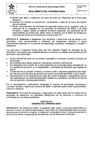 S E N A
Sistema de
Gestión de la
Calidad
Servicio Nacional de Aprendizaje SENA
R E G L A M E N T O D E L APRENDIZ S E N A
Fecha: Febrero
de 2012
Página 4 de 29
15. Recibir trato digno y respetuoso por parte de todos los integrantes de la Comunidad
Educativa.
16. Expresar con libertad su pensamiento, conocimiento e ¡deas en el marco del respeto
hacia los demás.
17. Recibir oportunamente los elementos de seguridad propios de su ocupación, para la
protección de su integridad, en los ambientes de formación del SENA o de otras
entidades y lugares donde se presente formación presencial. Los aprendices de las
especialidades de construcción, deben recibir la dotación que el SENA les entrega por
intermedio del Fondo de la Industria de la Construcción FIC.
ARTÍCULO 8o
. Estímulos e incentivos. Son beneficios y distinciones que se otorgan a los
aprendices, como reconocimiento o valoración de actuaciones meritorias o logros
sobresalientes obtenidos en los ámbitos del aprendizaje, actitudinal, investigativo, innovador o
profesional.
Los estímulos e incentivos forman parte del Plan Nacional Integral de Bienestar de los
Aprendices y de aquellos que, mediante alianzas o convenios, se adopten para beneficio de los
aprendices, entre ellos están:
a. Recibir mención de honor por su proceso investigativo o innovador, durante su proceso de
aprendizaje.
b. Ser postulado para realizar pasantía o intercambio nacional o internacional.
c. Ser designado como monitor de un tema específico en el cual demuestre competencia, en
el programa de formación, en la especialidad y actividades de formación que requiera su
aporte.
d. Cuando termine su proceso formativo y cumpla el perfil y requisitos necesarios para llegar
ser instructor, formará parte del semillero de nuevos instructores del SENA, si así lo desea.
e. Reconocimiento a los aprendices por parte del Comité Evaluación y Seguimiento que se
han destacado por su excelente desempeño académico y actitudinal, con copia a la hoja de
vida del aprendiz y empresa patrocinadora.
Por la representación y participación destacada en eventos de aprendizaje, tecnológicos,
culturales, sociales y deportivos a nombre del SENA, el aprendiz podrá recibir reconocimiento,
incentivo o distinción.
PARAGRAFO: El Comité de Evaluación y Seguimiento en cada Centro de Formación será el
encargado de seleccionar los candidatos beneficiarios de los estímulos e incentivos de
conformidad con los criterios señalados.
CAPITULO III
DEBERES DEL APRENDIZ SENA
ARTÍCULO 9o
. Se entiende por deber, la obligación legal, social y moral que compromete a la
persona a cumplir con determinada actuación, asumiendo con responsabilidad todos sus actos,
para propiciar la armonía, el respeto, la integración, el bienestar común, la sana convivencia, el
servicio a los demás, la seguridad de las personas y de los bienes de la institución.
 
