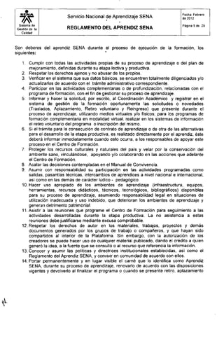 •S E N A
Servicio Nacional de Aprendizaje SENA
•
•
Fecha: Febrero
de 2012
Sistema de
Gestión de la R E G L A M E N T O D E L A P R E N D I Z S E N A
Página 5 de 29
Calidad
Son deberes del aprendiz SENA durante el proceso de ejecución de la formación, los
siguientes:
1. Cumplir con todas las actividades propias de su proceso de aprendizaje o del plan de
mejoramiento, definidas durante su etapa lectiva y productiva.
2. Respetar los derechos ajenos y no abusar de los propios.
3. Verificar en el sistema que sus datos básicos, se encuentren totalmente diligenciados y/o
actualizarlos de acuerdo con el trámite administrativo correspondiente.
4. Participar en las actividades complementarias o de profundización, relacionadas con el
programa de formación, con el fin de gestionar su proceso de aprendizaje.
5. Informar y hacer la solicitud, por escrito, al Coordinación Académico y registrar en el
sistema de gestión de la formación oportunamente las solicitudes o novedades
(Traslados, Aplazamiento, Retiro voluntario y Reingreso) que presente durante el
proceso de aprendizaje, utilizando medios virtuales y/o físicos; para los programas de
formación complementaria en modalidad virtual, realizar en los sistemas de información
el retiro voluntario del programa o inscripción del mismo.
6. Si el trámite para la consecución de contrato de aprendizaje o de otra de las alternativas
para el desarrollo de la etapa productiva, es realizado directamente por el aprendiz, éste
deberá informar inmediatamente cuando esto ocurra, a los responsables de apoyar este
proceso en el Centro de Formación.
7. Proteger los recursos culturales y naturales del país y velar por la conservación del
ambiente sano, vinculándose, apoyando y/o colaborando en las acciones que adelante
el Centro de Formación.
8. Acatar las decisiones contempladas en el Manual de Convivencia.
9. Asumir con responsabilidad su participación en las actividades programadas como
salidas, pasantías técnicas, intercambios de aprendices a nivel nacional e internacional,
así como en las demás de carácter lúdico - pedagógico.
10. Hacer uso apropiado de los ambientes de aprendizaje (infraestructura, equipos,
herramientas, recursos didácticos, técnicos, tecnológicos, bibliográficos) disponibles
para su proceso de aprendizaje, asumiendo responsabilidad legal en situaciones de
utilización inadecuada y uso indebido, que deterioran los ambientes de aprendizaje y
generan detrimento patrimonial.
11. Asistir a las reuniones que programe el Centro de Formación para seguimiento a las
actividades desarrolladas durante la etapa productiva. La no asistencia a estas
reuniones debe justificarse mediante excusa comprobable.
12. Respetar los derechos de autor en los materiales, trabajos, proyectos y demás
documentos generados por los grupos de trabajo o compañeros, y que hayan sido
compartidos al interior de la Plataforma. Sin embargo, con la autorización de los
creadores se puede hacer uso de cualquier material publicado, dando el crédito a quien
generó la idea, a la fuente que se consultó o al recurso que referencia la información.
13. Conocer y asumir las políticas y directrices institucionales establecidas, así como el
Reglamento del Aprendiz SENA, y convivir en comunidad de acuerdo con ellos.
14. Portar permanentemente y en lugar visible el carné que lo identifica como Aprendiz
SENA, durante su proceso de aprendizaje, renovarlo de acuerdo con las disposiciones
vigentes y devolverlo al finalizar el programa o cuando se presente retiro, aplazamiento
 