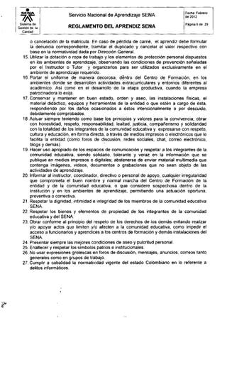 Servicio Nacional de Aprendizaje SENA
Fecha. Febrero
de 2012
Sistema de
Gestión de la
Calidad
R E G L A M E N T O D E L A P R E N D I Z S E N A
Página 6 de 29
o cancelación de la matrícula. En caso de pérdida de carné, el aprendiz debe formular
la denuncia correspondiente, tramitar el duplicado y cancelar el valor respectivo con
base en la normatividad dada por Dirección General.
15. Utilizar la dotación o ropa de trabajo y los elementos de protección personal dispuestos
en los ambientes de aprendizaje, observando las condiciones de prevención señaladas
por el Instructor o Tutor y organizarlos para ser utilizados exclusivamente en el
ambiente de aprendizaje requerido.
16. Portar el uniforme de manera decorosa; dentro del Centro de Formación, en los
ambientes donde se desarrollen actividades extracurriculares y entornos diferentes al
académico. Así como en el desarrollo de la etapa productiva, cuando la empresa
patrocinadora lo exija.
17. Conservar y mantener en buen estado, orden y aseo, las instalaciones físicas, el
material didáctico, equipos y herramientas de la entidad o que estén a cargo de ésta,
respondiendo por los daños ocasionados a éstos intencionalmente o por descuido,
debidamente comprobados.
18. Actuar siempre teniendo como base los principios y valores para la convivencia; obrar
con honestidad, respeto, responsabilidad, lealtad, justicia, compañerismo y solidaridad
con la totalidad de los integrantes de la comunidad educativa y expresarse con respeto,
cultura y educación, en forma directa, a través de medios impresos o electrónicos que le
facilita la entidad (como foros de discusión, redes sociales, chat, correo electrónico,
blogs y demás).
19. Hacer uso apropiado de los espacios de comunicación y respetar a los integrantes de la
comunidad educativa, siendo solidario, tolerante y veraz en la información que se
publique en medios impresos o digitales; abstenerse de enviar material multimedia que
contenga imágenes, videos, documentos o grabaciones que no sean objeto de las
actividades de aprendizaje.
20. Informar al instructor, coordinador, directivo o personal de apoyo, cualquier irregularidad
que comprometa el buen nombre y normal marcha del Centro de Formación de la
entidad y de la comunidad educativa, o que considere sospechosa dentro de la
Institución y en los ambientes de aprendizaje, permitiendo una actuación oportuna,
preventiva o correctiva.
21. Respetar la dignidad, intimidad e integridad de los miembros de la comunidad educativa
22. Respetar los bienes y elementos de propiedad de los integrantes de la comunidad
educativa y del SENA.
23. Obrar conforme al principio del respeto de los derechos de los demás evitando realizar
y/o apoyar actos que limiten y/o afecten a la comunidad educativa, como impedir el
acceso a funcionarios y aprendices a los centros de formación y demás instalaciones del
24. Presentar siempre las mejores condiciones de aseo y pulcritud personal.
25. Enaltecer y respetar los símbolos patrios e institucionales.
26. No usar expresiones grotescas en foros de discusión, mensajes, anuncios, correos tanto
generales como en grupos de trabajo.
27. Cumplir a cabalidad la normatividad vigente del estado Colombiano en lo referente a
delitos informáticos.
SENA.
SENA.
 