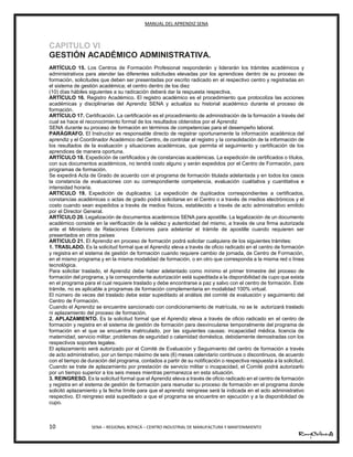 MANUAL DEL APRENDIZ SENA
10 SENA – REGIONAL BOYACÁ – CENTRO INDUSTRIAL DE MANUFACTURA Y MANTENIMIENTO
CAPITULO VI
GESTIÓN ACADÉMICO ADMINISTRATIVA.
ARTÍCULO 15. Los Centros de Formación Profesional responderán y liderarán los trámites académicos y
administrativos para atender las diferentes solicitudes elevadas por los aprendices dentro de su proceso de
formación, solicitudes que deben ser presentadas por escrito radicado en el respectivo centro y registradas en
el sistema de gestión académica; el centro dentro de los diez
(10) días hábiles siguientes a su radicación deberá dar la respuesta respectiva,
ARTÍCULO 16. Registro Académico. El registro académico es el procedimiento que protocoliza las acciones
académicas y disciplinarias del Aprendiz SENA y actualiza su historial académico durante el proceso de
formación.
ARTÍCULO 17. Certificación. La certificación es el procedimiento de administración de la formación a través del
cual se hace el reconocimiento formal de los resultados obtenidos por el Aprendiz
SENA durante su proceso de formación en términos de competencias para el desempeño laboral.
PARÁGRAFO. El Instructor es responsable directo de registrar oportunamente la información académica del
aprendiz y el Coordinador Académico del Centro, de controlar el registro y la consolidación de la información de
los resultados de la evaluación y situaciones académicas, que permita el seguimiento y certificación de los
aprendices de manera oportuna.
ARTÍCULO 18. Expedición de certificados y de constancias académicas. La expedición de certificados o títulos,
con sus documentos académicos, no tendrá costo alguno y serán expedidos por el Centro de Formación, para
programas de formación.
Se expedirá Acta de Grado de acuerdo con el programa de formación titulada adelantada y en todos los casos
la constancia de evaluaciones con su correspondiente competencia, evaluación cualitativa y cuantitativa e
intensidad horaria.
ARTICULO 19. Expedición de duplicados: La expedición de duplicados correspondientes a certificados,
constancias académicas o actas de grado podrá solicitarse en el Centro o a través de medios electrónicos y el
costo cuando sean expedidos a través de medios físicos, establecido a través de acto administrativo emitido
por el Director General.
ARTÍCULO 20. Legalización de documentos académicos SENA para apostille. La legalización de un documento
académico consiste en la verificación de la validez y autenticidad del mismo, a través de una firma autorizada
ante el Ministerio de Relaciones Exteriores para adelantar el trámite de apostille cuando requieren ser
presentados en otros países
ARTICULO 21. El Aprendiz en proceso de formación podrá solicitar cualquiera de los siguientes trámites:
1. TRASLADO. Es la solicitud formal que el Aprendiz eleva a través de oficio radicado en el centro de formación
y registra en el sistema de gestión de formación cuando requiere cambio de jornada, de Centro de Formación,
en el mismo programa y en la misma modalidad de formación, o en otro que corresponda a la misma red o línea
tecnológica.
Para solicitar traslado, el Aprendiz debe haber adelantado como mínimo el primer trimestre del proceso de
formación del programa, y la correspondiente autorización está supeditada a la disponibilidad de cupo que exista
en el programa para el cual requiere traslado y debe encontrarse a paz y salvo con el centro de formación. Este
trámite, no es aplicable a programas de formación complementaria en modalidad 100% virtual.
El número de veces del traslado debe estar supeditado al análisis del comité de evaluación y seguimiento del
Centro de Formación.
Cuando el Aprendiz se encuentre sancionado con condicionamiento de matrícula, no se le autorizará traslado
ni aplazamiento del proceso de formación.
2. APLAZAMIENTO. Es la solicitud formal que el Aprendiz eleva a través de oficio radicado en el centro de
formación y registra en el sistema de gestión de formación para desvincularse temporalmente del programa de
formación en el que se encuentra matriculado, por las siguientes causas: incapacidad médica, licencia de
maternidad, servicio militar, problemas de seguridad o calamidad doméstica, debidamente demostradas con los
respectivos soportes legales.
El aplazamiento será autorizado por el Comité de Evaluación y Seguimiento del centro de formación a través
de acto administrativo, por un tiempo máximo de seis (6) meses calendario continuos o discontinuos, de acuerdo
con el tiempo de duración del programa, contados a partir de su notificación o respectiva respuesta a la solicitud.
Cuando se trate de aplazamiento por prestación de servicio militar o incapacidad, el Comité podrá autorizarlo
por un tiempo superior a los seis meses mientras permanezca en esta situación.
3. REINGRESO. Es la solicitud formal que el Aprendiz eleva a través de oficio radicado en el centro de formación
y registra en el sistema de gestión de formación para reanudar su proceso de formación en el programa donde
solicitó aplazamiento y la fecha límite para que el aprendiz reingrese será la indicada en el acto administrativo
respectivo. El reingreso está supeditado a que el programa se encuentre en ejecución y a la disponibilidad de
cupo.
 