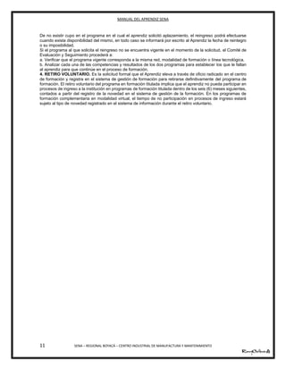 MANUAL DEL APRENDIZ SENA
11 SENA – REGIONAL BOYACÁ – CENTRO INDUSTRIAL DE MANUFACTURA Y MANTENIMIENTO
De no existir cupo en el programa en el cual el aprendiz solicitó aplazamiento, el reingreso podrá efectuarse
cuando exista disponibilidad del mismo, en todo caso se informará por escrito al Aprendiz la fecha de reintegro
o su imposibilidad.
Si el programa al que solicita el reingreso no se encuentra vigente en el momento de la solicitud, el Comité de
Evaluación y Seguimiento procederá a:
a. Verificar que el programa vigente corresponda a la misma red, modalidad de formación o línea tecnológica.
b. Analizar cada una de las competencias y resultados de los dos programas para establecer los que le faltan
al aprendiz para que continúe en el proceso de formación.
4. RETIRO VOLUNTARIO. Es la solicitud formal que el Aprendiz eleva a través de oficio radicado en el centro
de formación y registra en el sistema de gestión de formación para retirarse definitivamente del programa de
formación. El retiro voluntario del programa en formación titulada implica que el aprendiz no pueda participar en
procesos de ingreso a la institución en programas de formación titulada dentro de los seis (6) meses siguientes,
contados a partir del registro de la novedad en el sistema de gestión de la formación. En los programas de
formación complementaria en modalidad virtual, el tiempo de no participación en procesos de ingreso estará
sujeto al tipo de novedad registrado en el sistema de información durante el retiro voluntario.
 