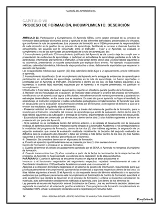 MANUAL DEL APRENDIZ SENA
12 SENA – REGIONAL BOYACÁ – CENTRO INDUSTRIAL DE MANUFACTURA Y MANTENIMIENTO
CAPITULO VII
PROCESO DE FORMACIÓN, INCUMPLIMIENTO, DESERCIÓN
ARTICULO 22. Participación y Cumplimiento. El Aprendiz SENA, como gestor principal de su proceso de
formación debe participar de manera activa y oportuna en las diferentes actividades, presenciales y/o virtuales,
que conforman la ruta de aprendizaje. Los procesos de formación en el SENA promueven la responsabilidad
de cada Aprendiz en la gestión de su proceso de aprendizaje, facilitando su acceso a diversas fuentes de
conocimiento. De acuerdo con lo concertado entre el Instructor – Tutor y el Aprendiz, se evaluará el
cumplimiento o no de las actividades de aprendizaje de la ruta de aprendizaje, así:
1. Incumplimiento justificado: El incumplimiento justificado del Aprendiz se da cuando deja de cumplir con la
presentación de evidencias de aprendizaje, o participar en actividades de aprendizaje pactadas en la ruta de
aprendizaje, informando previamente al Instructor, a más tardar dentro de los dos (2) días hábiles siguientes a
su ocurrencia, presentando un soporte comprobable que explique dicho evento. Por ejemplo: incapacidades
médicas, calamidad doméstica, trámites de etapa productiva u otras, debidamente soportadas que requieran la
atención del Aprendiz.
Las incapacidades médicas que superen (20) días calendario darán lugar a un aplazamiento, previa notificación
al aprendiz.
2. Incumplimiento Injustificado: Es el incumplimiento del Aprendiz en la entrega de evidencias de aprendizaje o
participación en actividades de aprendizaje, pactadas en la ruta de aprendizaje, no fueron reportadas ni
justificadas por el Aprendiz al Instructor, previamente o dentro de los dos (2) días hábiles siguientes a su
ocurrencia, o cuando la(s) razón(es) expuestas por el Aprendiz o el soporte presentado, no justifican el
incumplimiento.
El Instructor o Tutor debe efectuar el seguimiento y reporte en el sistema para la gestión de la formación.
3. Revisión de los Resultados de Evaluación: El instructor debe analizar el avance del proceso de formación,
identificando con el aprendiz sus logros y dificultades, retroalimentando de manera permanente y ajustando las
estrategias desarrolladas, en los casos que se requiera. En caso de que el aprendiz no logre el resultado de
aprendizaje, el instructor programa y realiza actividades pedagógicas complementarias. El Aprendiz que esté
en desacuerdo con la evaluación de su formación emitida por el Instructor, podrá ejercer el derecho a que se le
revisen los resultados, siguiendo el procedimiento:
- Presentar solicitud de forma escrita al instructor y a través del sistema de gestión de la formación, para la
revisión por el Instructor, orientador del proceso de aprendizaje que emitió la evaluación, dentro de los dos (2)
días hábiles siguientes a la publicación o entrega de la misma, argumentando los fundamentos del desacuerdo.
- Esta solicitud debe ser contestada por el instructor, dentro de los dos (2) días hábiles siguientes a la fecha de
presentación por parte del Aprendiz.
- Si la solicitud no es contestada dentro del término anterior, o si persiste el desacuerdo con la respuesta
recibida, el aprendiz podrá solicitar mediante escrito dirigido al Coordinador Académico o rol correspondiente a
la modalidad del programa de formación, dentro de los dos (2) días hábiles siguientes, la asignación de un
segundo evaluador que revise la evaluación realizada inicialmente; la decisión del segundo evaluador es
definitiva para la evaluación del Aprendiz y debe ser emitida a más tardar dentro de los dos (2) días hábiles
siguientes a la fecha de la solicitud presentada por el Aprendiz.
4.- Deserción. Se considera deserción en el proceso de formación:
a. Cuando el aprendiz injustificadamente no se presente por tres (3) días consecutivos al
Centro de Formación o empresa en su proceso formativo.
c. Cuando al terminar el periodo de aplazamiento aprobado por el SENA, el Aprendiz no reingresa al programa
de formación.
d. Cuando transcurridos dos (2) años contados a partir de la fecha de terminación de la etapa lectiva del
programa, el Aprendiz no ha presentado la evidencia de la realización de la etapa productiva.
PARÁGRAFO: Cuando el aprendiz se encuentre incurso en alguna de estas situaciones el
Instructor o el funcionario responsable del seguimiento respectivo, reportará inmediatamente el caso al
Coordinador Académico. El Coordinador Académico enviará una comunicación al
Aprendiz a la dirección domiciliaria registrada en el sistema de gestión de información, requiriéndole para que
justifique plenamente el incumplimiento, aportando las evidencias o soportes respectivos dentro de los cinco (5)
días hábiles siguientes al envío. Si el Aprendiz no da respuesta dentro del término establecido o no aporta las
evidencias que justifiquen plenamente este incumplimiento el Subdirector de Centro de Formación suscribirá el
acto académico que declara la deserción en el proceso de formación y ordena la respectiva cancelación de
matrícula, acto administrativo debidamente notificado al aprendiz, para que dentro de los términos de
Ley presente el recurso de Reposición ante el Subdirector de Centro. Una vez en firme la decisión, deberá ser
registrada la novedad en el sistema de gestión académica. Para programas de formación complementaria en
modalidad 100% virtual, la deserción declarada será la registrada por instructor-tutor.
 