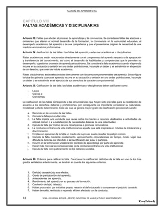 MANUAL DEL APRENDIZ SENA
14 SENA – REGIONAL BOYACÁ – CENTRO INDUSTRIAL DE MANUFACTURA Y MANTENIMIENTO
CAPITULO VIII
FALTAS ACADÉMICAS Y DISCIPLINARIAS
Artículo 23: Faltas que afectan el proceso de aprendizaje y la convivencia. Se consideran faltas las acciones u
omisiones que alteren el normal desarrollo de la formación, la convivencia en la comunidad educativa, el
desempeño académico del aprendiz o de sus compañeros y que al presentarse originan la necesidad de una
medida sancionatoria y/o formativa.
Articulo 24 clasificación de las faltas. Las faltas del aprendiz pueden ser académicas o disciplinarias.
Faltas académicas: están relacionadas directamente con el compromiso del aprendiz respecto a la apropiación
y transferencia del conocimiento, así como el desarrollo de habilidades y competencias que le permitan su
desempeño, y gestionar procesos de aprendizaje autónomo. Se considera la falta académica cuando el aprendiz
incurre en su actuación u omisión en una de las prohibiciones, incumple un deber o se extralimita en el ejercicio
de un derecho, que sean de índole académica.
Faltas disciplinarias: están relacionadas directamente con factores comportamentales del aprendiz. Se configura
la falta disciplinaria cuando el aprendiz incurre en su actuación u omisión en una de las prohibiciones, incumple
un deber o se extralimita en el ejercicio de sus derechos de carácter comportamental.
Artículo 25. Calificación de las falta: las faltas académicas y disciplinarias deben calificarse como:
- Leves
- Graves o
- Gravísimas.
La calificación de las faltas corresponde a las circunstancias que hayan sido previstas para su realización de
acuerdo a los derechos, deberes y prohibiciones, por consiguiente es importante considerar su naturaleza,
modalidad y efecto determinante, toda vez que se genera mayor grado de clasificación provisional cuando:
a. Reincide en la comisión de las faltas.
b. Comete la falta por ocultar otra.
c. La falta implica una conducta que recae sobre los bienes o recursos destinados a actividades de
utilidad común o a la satisfacción de necesidades básicas de una colectividad.
d. Ejecuta la falta por motivo de una recompensa o promesa remunatoria.
e. La conducta contraria a la vida institucional es aquella que está inspirada en móviles de intolerancia y
discriminación.
f. Emplea en ejecución de la falta un medio de cuyo uso pueda resultar de peligro común.
g. Comete la falta mediante ocultamiento, aprovechando circunstancias de tiempo, modo, lugar que
dificulte la defensa del ofendido o la identificación del autor o participe.
h. Incurrir en la terminación unilateral del contrato de aprendizaje por parte del aprendiz.
i. Hacer más nocivas las consecuencias de la conducta contraria a la vida institucional.
j. Ejecuta la falta con quebramiento de los deberes sociales.
Artículo 26. Criterios para calificar la falta. Para hacer la calificación definitiva de la falta en uno de los tres
grados señalados anteriormente, se tendrán en cuenta los siguientes criterios.
1. Daño(s) causado(s) y sus efectos.
2. Grado de participación del aprendiz.
3. Antecedentes del aprendiz.
4. Rendimiento del aprendiz en su proceso de formación.
5. Confesión de la(s) faltas(s).
6. Haber procurado, por iniciativa propia, resarcir el daño causado o compensar el perjuicio causado.
7. Haber devuelto, restituido o reparado el bien afectado con la conducta.
 