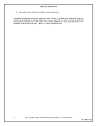 MANUAL DEL APRENDIZ SENA
15 SENA – REGIONAL BOYACÁ – CENTRO INDUSTRIAL DE MANUFACTURA Y MANTENIMIENTO
8. Los parámetros de calificación señalados por este reglamento.
PARÁGRAFO. Aquellas conductas que constituyan delito tipificado en el código penal colombiano, deben ser
además denunciadas por el servidor público que tenga conocimiento de ellas, ante la(s) autoridad(es)
competente(es), de conformidad con lo establecido en el artículo 67 y 69 del código de procedimiento penal y
el numeral 24 del artículo 34 de la ley 734 de 2002 código disciplinario único.
 