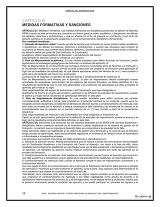 MANUAL DEL APRENDIZ SENA
16 SENA – REGIONAL BOYACÁ – CENTRO INDUSTRIAL DE MANUFACTURA Y MANTENIMIENTO
CAPÍTULO IX
MEDIDAS FORMATIVAS Y SANCIONES
ARTÍCULO 27. Medidas Formativas. Las medidas formativas son aquellas acciones que se aplican al Aprendiz
SENA cuando se trate de hechos que contraríen en menor grado el orden académico o disciplinario, sin afectar
los deberes, derechos y prohibiciones, o que se adopta con el fin de prevenir su ocurrencia, o con el fin de
generar cambios en el desempeño académico o en el comportamiento disciplinario del Aprendiz.
Son medidas formativas:
1. Llamado de atención verbal: Cuando se trate de hechos que contraríen en menor grado el orden académico
o disciplinario, sin afectar los deberes, derechos y prohibiciones, o cuando sea necesario para prevenir la
ocurrencia de hechos que vulneren esos deberes, derechos y prohibiciones, el aprendiz podrá recibir un llamado
de atención verbal por parte del (los) Instructor, el Coordinador
Académico, el(los) responsable(s) de Bienestar, o el Subdirector del Centro.
Este llamado de atención verbal no constituye una sanción.
2. Plan de Mejoramiento académico: Es una medida adoptada para definir acciones de formación, previo
agotamiento de estrategias pedagógicas del instructor e iniciativas del aprendiz, el
Plan de Mejoramiento es un documento que consigna acciones concertadas entre el Aprendiz y el Instructor o
el Coordinador Académico, que se formula durante la ejecución del programa de formación para garantizar el
logro de los resultados de aprendizaje, el cual deberá ejecutarse dentro del término de un (1) mes contado a
partir de la concertación del mismo con el Aprendiz.
Cuando se le ha realizado un llamado de atención escrito o condicionamiento de matrícula; el
Plan de Mejoramiento será firmado por el Aprendiz. El plan de mejoramiento deberá contemplar nuevas
actividades de aprendizaje, para el logro de los objetivos del proceso formativo; se deben identificar el o los
resultados de aprendizaje que no han sido alcanzados y las evidencias de aprendizaje que debe presentar el
aprendiz para evaluar su logro.
Será responsabilidad del equipo de instructores o del Coordinador que haya designado el
Subdirector de Centro en el acto sancionatorio, participar en la definición de este plan de mejoramiento, evaluar
el avance y el logro de los resultados de aprendizaje definidos en este plan.
3. Plan de mejoramiento disciplinario: Es una medida adoptada para definir acciones de carácter
comportamental, actitudinal o social, para propiciar en el Aprendiz cambios en su conducta, cuando se le ha
impuesto sanción disciplinaria consistente en llamado de atención escrito o condicionamiento de matrícula; este
plan debe ser firmado por el Aprendiz y deberá contemplar la falta cometida y las evidencias de cambio en el
comportamiento que se esperan en un período máximo de un (1) mes contado a partir de la concertación
respectiva.
Será responsabilidad del Instructor o del Coordinador que haya designado el Subdirector de
Centro en el acto sancionatorio, participar en la definición de este plan de mejoramiento, evaluar el avance y el
logro de los resultados comportamentales definidos en este plan.
ARTÍCULO 28. Sanciones. Las sanciones son las medidas adoptadas por el SENA ante una falta académica o
disciplinaria; tienen cobertura nacional en la Institución y deben registrarse en el sistema de gestión de la
formación. La sanción que se imponga al Aprendiz debe ser proporcional a la gravedad de la falta.
Estas sanciones deben ser registradas en el sistema de gestión de la formación y en caso de que el Aprendiz
tenga contrato de aprendizaje, debe adicionalmente registrarse en el Sistema de Gestión Virtual de Aprendices
e informársele a la respectiva empresa.
Las sanciones que pueden imponerse por faltas académicas o disciplinarias son:
a. Llamado de atención escrito: Medida sancionatoria que se impone a través de comunicación escrita dirigida
por el Coordinador Académico o de Formación del Centro al Aprendiz, con copia a la hoja de vida, como
resultado del procedimiento establecido en este Reglamento, por la falta académica o disciplinaria cometida por
un aprendiz. Los llamados de atención escrito implican compromisos escritos por parte del aprendiz en el
proceso de formación.
b. Condicionamiento de la matrícula: Acto académico sancionatorio que se impone al Aprendiz que incurra en
una falta académica o disciplinaria, previo agotamiento del procedimiento establecido en este Reglamento.
El condicionamiento de matrícula cesa cuando el Aprendiz cumple el plan de mejoramiento concertado y /o
compromisos escritos.
Una vez quede en firme el condicionamiento de la matrícula, el Subdirector del Centro debe generar la pérdida
de estímulos e incentivos que esté recibiendo el aprendiz, si los tuviere. Esta decisión será determinada en el
acto académico que ordene el condicionamiento de matrícula.
Cancelación de la matrícula. Acto administrativo que se origina cuando persisten en el aprendiz las causales
que originaron el condicionamiento de matrícula o por faltas catalogadas como graves de acuerdo a la
clasificación determinada en los artículos 25 y 26 del reglamento, en las etapas lectiva y productiva. Implica que
la persona sancionada pierde la condición de aprendiz y no puede participar en procesos de ingreso a la
 