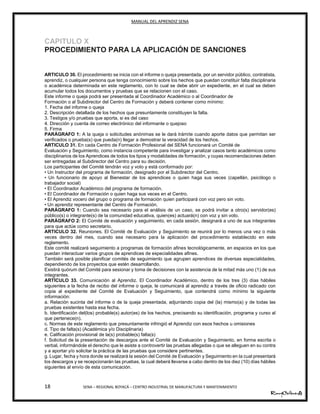 MANUAL DEL APRENDIZ SENA
18 SENA – REGIONAL BOYACÁ – CENTRO INDUSTRIAL DE MANUFACTURA Y MANTENIMIENTO
CAPITULO X
PROCEDIMIENTO PARA LA APLICACIÓN DE SANCIONES
ARTICULO 30. El procedimiento se inicia con el informe o queja presentada, por un servidor público, contratista,
aprendiz, o cualquier persona que tenga conocimiento sobre los hechos que puedan constituir falta disciplinaria
o académica determinada en este reglamento, con lo cual se debe abrir un expediente, en el cual se deben
acumular todos los documentos y pruebas que se relacionen con el caso.
Este informe o queja podrá ser presentada al Coordinador Académico o al Coordinador de
Formación o al Subdirector del Centro de Formación y deberá contener como mínimo:
1. Fecha del informe o queja
2. Descripción detallada de los hechos que presuntamente constituyen la falta.
3. Testigos y/o pruebas que aporta, si es del caso
4. Dirección y cuenta de correo electrónico del informante o quejoso
5. Firma
PARÁGRAFO 1: A la queja o solicitudes anónimas se le dará trámite cuando aporte datos que permitan ser
verificados o prueba(s) que pueda(n) llegar a demostrar la veracidad de los hechos.
ARTICULO 31. En cada Centro de Formación Profesional del SENA funcionará un Comité de
Evaluación y Seguimiento, como instancia competente para investigar y analizar casos tanto académicos como
disciplinarios de los Aprendices de todos los tipos y modalidades de formación, y cuyas recomendaciones deben
ser entregadas al Subdirector del Centro para su decisión.
Los participantes del Comité tendrán voz y voto y está conformado por:
• Un Instructor del programa de formación, designado por el Subdirector del Centro.
• Un funcionario de apoyo al Bienestar de los aprendices o quien haga sus veces (capellán, psicólogo o
trabajador social)
• El Coordinador Académico del programa de formación.
• El Coordinador de Formación o quien haga sus veces en el Centro.
• El Aprendiz vocero del grupo o programa de formación quien participará con voz pero sin voto.
• Un aprendiz representante del Centro de Formación.
PARÁGRAFO 1: Cuando sea necesario para el análisis de un caso, se podrá invitar a otro(s) servidor(es)
público(s) o integrante(s) de la comunidad educativa, quien(es) actuará(n) con voz y sin voto.
PARÁGRAFO 2: El Comité de evaluación y seguimiento, en cada sesión, designará a uno de sus integrantes
para que actúe como secretario.
ARTICULO 32. Reuniones. El Comité de Evaluación y Seguimiento se reunirá por lo menos una vez o más
veces dentro del mes, cuando sea necesario para la aplicación del procedimiento establecido en este
reglamento.
Este comité realizará seguimiento a programas de formación afines tecnológicamente, en espacios en los que
puedan interactuar varios grupos de aprendices de especialidades afines.
También será posible planificar comités de seguimiento que agrupen aprendices de diversas especialidades,
dependiendo de los proyectos que estén desarrollando.
Existirá quórum del Comité para sesionar y toma de decisiones con la asistencia de la mitad más uno (1) de sus
integrantes.
ARTÍCULO 33. Comunicación al Aprendiz. El Coordinador Académico, dentro de los tres (3) días hábiles
siguientes a la fecha de recibo del informe o queja, le comunicará al aprendiz a través de oficio radicado con
copia al expediente del Comité de Evaluación y Seguimiento, que contendrá como mínimo la siguiente
información:
a. Relación sucinta del informe o de la queja presentada, adjuntando copia del (la) mismo(a) y de todas las
pruebas existentes hasta esa fecha.
b. Identificación del(los) probable(s) autor(es) de los hechos, precisando su identificación, programa y curso al
que pertenece(n).
c. Normas de este reglamento que presuntamente infringió el Aprendiz con esos hechos u omisiones
d. Tipo de falta(s) (Académica y/o Disciplinaria)
e. Calificación provisional de la(s) probable(s) falta(s)
f. Solicitud de la presentación de descargos ante el Comité de Evaluación y Seguimiento, en forma escrita o
verbal, informándole el derecho que le asiste a controvertir las pruebas allegadas o que se alleguen en su contra
y a aportar y/o solicitar la práctica de las pruebas que considere pertinentes.
g. Lugar, fecha y hora donde se realizará la sesión del Comité de Evaluación y Seguimiento en la cual presentará
los descargos y se recepcionarán las pruebas, la cual deberá llevarse a cabo dentro de los diez (10) días hábiles
siguientes al envío de esta comunicación.
 