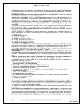 MANUAL DEL APRENDIZ SENA
19 SENA – REGIONAL BOYACÁ – CENTRO INDUSTRIAL DE MANUFACTURA Y MANTENIMIENTO
Copia de esta comunicación y de sus anexos debe ser remitida al Comité de Evaluación y Seguimiento,
convocándolo para la respectiva reunión; si el aprendiz previamente ha aportado alguna evidencia o explicación
escrita debe anexarse.
ARTÍCULO 34. Sesión del Comité de Evaluación y Seguimiento. En la fecha y hora de la sesión del Comité, se
debe verificar si existe el quórum para sesionar y decidir.
Se escuchará en descargos al aprendiz o aprendices citados y se practicarán las pruebas necesarias para el
esclarecimiento de los hechos que considere el Comité decretar, o las que le solicite el(los) Aprendiz (ces)
investigado(s), en ejercicio de su derecho de defensa y que considere el Comité que son conducentes y
pertinentes para aclarar los hechos investigados. El(los) Aprendiz (ces) investigado(s) tiene derecho a estar
presente(s) en la recepción de todas las pruebas, a controvertirlas y a contrainterrogar, en el caso de los
testimonios.
Esta práctica de pruebas se realizará en la misma sesión o en una posterior que se programe para el efecto; la
práctica de pruebas no podrá extenderse por más de un (1) mes, salvo que su número lo justifique.
De lo actuado por el Comité se dejará constancia en Acta(s) firmadas por cada uno de los asistentes, incluido(s)
el(los) Aprendiz (ces) investigado(s).
Una vez acopiadas en el expediente las pruebas conducentes y pertinentes para el esclarecimiento de los
hechos, los miembros del Comité las valorarán junto con los descargos presentados por el (los) Aprendiz (ces)
y debatirán sobre:
- la existencia de la conducta
- si constituye o no falta
- el probable autor(es) de la misma
- el grado de responsabilidad de cada uno
- el grado de calificación de la(s) falta(s), y
- si amerita o no recomendar una sanción
A estas deliberaciones del Comité no asistirá(n) el(los) investigado(s); de no ser posible una decisión del Comité
en la misma reunión, podrá reanudarse dentro de los tres (3) días hábiles siguientes, para lo cual se fijará nueva
fecha, hora y lugar; se dejará constancia en acta del análisis y conclusiones realizadas por el Comité.
De la decisión adoptada por el comité, el Secretario del Comité remitirá el expediente al Subdirector de Centro
de Formación dentro de los dos (2) días hábiles siguientes a su sesión.
ARTÍCULO 35. Acto sancionatorio. Una vez recibido el expediente respectivo, si el Subdirector de Centro lo
considera necesario, podrá de oficio solicitarle al(los) Aprendiz (ces) por escrito dentro de los dos (2) días hábiles
siguientes, que amplíe sus descargos sobre aspectos puntuales y aporte las pruebas adicionales a que hubiere
lugar.
Una vez el Subdirector del Centro considere que tiene suficiente ilustración sobre el caso, procederá a tomar la
decisión mediante acto académico motivado, dentro de los cinco (5) días hábiles siguientes.
El Subdirector del Centro podrá apartarse de la recomendación hecha por el Comité de Evaluación y
Seguimiento, indicando las razones.
El acto sancionatorio deberá contener como mínimo:
1. Relación sucinta de los hechos investigados
2. Relación de los descargos presentados por el (los) aprendiz (ces)
3. Relación de todas las pruebas aportadas o allegadas al expediente
4. Análisis sobre la existencia de los hechos
5. Norma(s) de este Reglamento que se infringió (eron) y que le otorga a los hechos el carácter de falta
6. Identificación del autor(es)
7. Grado de responsabilidad de cada autor
8. Calificación definitiva de la(s) falta(s)
9. Tipo de falta(s) (académica y/o disciplinaria) recomendación del Comité de Evaluación y Seguimiento
10. Razones de la decisión a adoptar
11. Sanción que se impone
12. Si la sanción impuesta es de llamado de atención escrito o de condicionamiento de la matrícula, se indicará
el Instructor o el Coordinador Académico que elaborará con el Aprendiz el plan de mejoramiento académico o
el plan de mejoramiento disciplinario, según el caso, a quien le corresponderá realizar también el seguimiento
y la evaluación de cumplimiento del mencionado plan.
13. Recurso que procede contra este acto académico, la forma, el plazo y el servidor público ante el cual debe
presentarlo.
Este acto académico deberá ser notificado personalmente al Aprendiz, entregándole una copia del mismo, para
lo cual se le enviará una citación a su sitio de formación, correo electrónico registrado o a la última dirección
domiciliaria registrada o reportada al SENA; el aprendiz dentro de los cinco (5) días hábiles siguientes a la
citación debe notificarse del correspondiente acto académico, sino lo hiciere en esta termino, el subdirector
procederá a notificarlo por Edicto que se fijará en la cartelera del Centro de Formación por el termino de diez
 