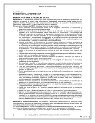 MANUAL DEL APRENDIZ SENA
2 SENA – REGIONAL BOYACÁ – CENTRO INDUSTRIAL DE MANUFACTURA Y MANTENIMIENTO
CAPITULO II
DERECHOS DEL APRENDIZ SENA
DERECHOS DEL APRENDIZ SENA
ARTÍCULO 7. El derecho es la potestad que tiene el aprendiz de gozar de libertades y oportunidades sin
exclusión por razones de género, raza, origen familiar, discapacidad, nacionalidad, lengua, religión, opinión
política o filosófica. Principalmente todas las personas tienen derecho a la educación y al desarrollo de su
personalidad, garantizando a su vez, su desarrollo armónico e integral.
Son derechos del aprendiz SENA durante el proceso de aprendizaje:
1. Recibir formación profesional integral, acorde con el programa a desarrollar, y al crecimiento y
desarrollo armónico de sus dimensiones humanas.
2. Recibir, al iniciar el proceso de formación a través de la inducción, la información acerca de la
naturaleza de la formación profesional integral, de la estructura, organización y funcionamiento del
SENA, de la regional y centro, además de la proyección socioeconómica de la ocupación u oficio de
su interés, donde estén incluidos contenidos de gestión tecnológica, conocimiento del entorno, aporte
a la productividad y competitividad, la concertación de la ruta de aprendizaje, particularmente debe
conocer el reglamento para aprendices de SENA y toda la regulación frente a sus derechos y deberes,
al comportamiento y participación dentro de la comunidad educativa.
3. Disponer en el Centro de Formación de los recursos físicos, didácticos, técnicos, tecnológicos y
bibliográficos requeridos para su proceso de formación, utilizar las instalaciones y la dotación del centro
de formación o de otros ambientes educativos donde la entidad desarrolle acciones de formación, de
acuerdo con la reglamentación respectiva. Para programas de formación con modalidad virtual el
SENA dispondrá a través del ambiente los recursos requeridos para el desarrollo de la formación.
4. Recibir en el momento de la legalización su matrícula, el carné que lo acredite como Aprendiz del
SENA.
5. Disfrutar de los beneficios de bienestar al aprendiz SENA orientados a garantizar la formación integral,
conforme a la normatividad que rija este tema en el SENA.
6. Recibir por parte de la comunidad educativa orientación académica y actitudinal que estimule el
desarrollo personal y promueva la convivencia social.
7. Respetar el derecho al debido proceso en caso de ser investigado con observancia de las normas
establecidas en este reglamento.
8. Ser escuchado y atendido en sus peticiones respetuosas, por parte de los directivos, Instructores y
personal administrativo, ante las dificultades que se puedan presentar en su proceso de formación.
9. Exigir alto nivel académico, estrategias y metodología basadas en la construcción interactiva del
conocimiento y participar objetivamente en el mejoramiento continuo de los Instructores a través de los
procesos de evaluación.
10.Recibir la certificación que le corresponda, una vez aprobado en forma satisfactoria el programa de
formación.
11.Ser evaluado objetiva e integralmente, con base en los criterios de evaluación y la ruta de aprendizaje.
Y a conocer, dentro de los ocho (8) días hábiles siguientes, los resultados de las evaluaciones, así
como las diferentes novedades académicas, cuando estas ocurrieren, tales como amonestación,
sanción, suspensión o cancelación del registro de matrícula.
12.Solicitar, de manera respetuosa, la revisión de las evaluaciones correspondientes, si considera que el
resultado no es objetivo, siguiendo el procedimiento establecido en este Reglamento.
13.Recibir información acerca de las diferentes opciones para desarrollar la etapa productiva, los derechos
y obligaciones para el desarrollo de la misma.
14.Recibir, por parte del Centro de Formación, asesoría académica e integral durante el proceso de
formación.
15.Recibir trato digno y respetuoso por parte de todos los integrantes de la Comunidad Educativa.
16.Expresar con libertad su pensamiento, conocimiento e ideas en el marco del respeto hacia los demás.
17.Recibir oportunamente los elementos de seguridad propios de su ocupación, para la protección de su
integridad, en los ambientes de formación del SENA o de otras entidades y lugares donde se presente
formación presencial. Los aprendices de las especialidades de construcción, deben recibir la dotación
que el SENA les entrega por intermedio del Fondo de la Industria de la Construcción FIC.
ARTÍCULO 8°. Estímulos e incentivos. Son beneficios y distinciones que se otorgan a los aprendices, como
reconocimiento o valoración de actuaciones meritorias o logros sobresalientes obtenidos en los ámbitos del
aprendizaje, actitudinal, investigativo, innovador o profesional.
Los estímulos e incentivos forman parte del Plan Nacional Integral de Bienestar de los Aprendices y de aquellos
que, mediante alianzas o convenios, se adopten para beneficio de los aprendices, entre ellos están:
a.Recibir mención de honor por su proceso investigativo o innovador, durante su proceso de aprendizaje.
 