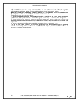 MANUAL DEL APRENDIZ SENA
20 SENA – REGIONAL BOYACÁ – CENTRO INDUSTRIAL DE MANUFACTURA Y MANTENIMIENTO
(10) días hábiles en el cual se incluirá la parte resolutiva del acto, en todo caso esta notificación seguirá lo
ordenado por lo establecido para el efecto por el Código Contencioso Administrativo vigente.
ARTÍCULO 36. Recurso. Contra el acto académico expedido por el Subdirector de Centro procederá el recurso
de reposición, que debe ser resuelto dentro del término establecido en el
Código Contencioso Administrativo vigente.
El recurso deberá ser presentado mediante escrito dirigido al Subdirector del Centro, dentro del término
establecido en el Código Contencioso Administrativo vigente, anotando los fundamentos de la impugnación.
En el acto académico que resuelva el recurso no es procedente agravar la sanción inicialmente impuesta; éste
deberá ser notificado personalmente o por edicto al Aprendiz, siguiendo el procedimiento ya indicado en este
reglamento.
La sanción impuesta sólo será aplicable una vez el acto académico se encuentre en firme.
Una vez en firme el acto académico, las sanciones de cancelación de registro y suspensión que afecten el
contrato de aprendizaje deben ser informadas por el Centro a la empresa patrocinadora del aprendiz en un
término no mayor a cinco días hábiles.
 