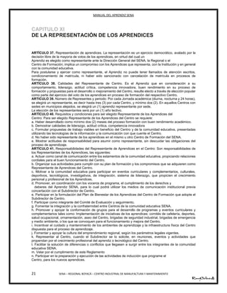 MANUAL DEL APRENDIZ SENA
21 SENA – REGIONAL BOYACÁ – CENTRO INDUSTRIAL DE MANUFACTURA Y MANTENIMIENTO
CAPITULO XI
DE LA REPRESENTACIÓN DE LOS APRENDICES
ARTÍCULO 37. Representación de aprendices. La representación es un ejercicio democrático, avalado por la
decisión libre de la mayoría de votos de los aprendices, en virtud del cual un
Aprendiz es elegido como representante ante la Dirección General del SENA, la Regional o el
Centro de Formación; implica un compromiso con los Aprendices que representa, con la Institución y en general
con la comunidad educativa.
Para postularse y ejercer como representante, el Aprendiz no puede tener llamados de atención escritos,
condicionamiento de matrícula, ni haber sido sancionado con cancelación de matrícula en procesos de
formación.
ARTÍCULO 38. Calidades del Representante de Centro. Es el Aprendiz que en consideración a su
comportamiento, liderazgo, actitud crítica, competencia innovadora, buen rendimiento en su proceso de
formación y propuestas para el desarrollo o mejoramiento del Centro, resulte electo a través de elección popular
como parte del ejercicio del voto de los aprendices en proceso de formación del respectivo Centro.
ARTICULO 39. Número de Representes y periodo: Por cada Jornada académica (diurna, nocturna y 24 horas),
se elegirá un representante, es decir hasta tres (3) por cada Centro, y mínimo dos (2). En aquellos Centros con
sedes en municipios alejados, se elegirá un (1) aprendiz representante por sede.
La elección de los representantes será por un (1) año lectivo.
ARTÍCULO 40. Requisitos y condiciones para ser elegido Representante de los Aprendices del
Centro: Para ser elegido Representante de los Aprendices del Centro se requiere:
a. Haber desarrollado como mínimo dos (2) meses del proceso formación con buen rendimiento académico.
b. Demostrar calidades de liderazgo, actitud crítica, competencia innovadora
c. Formular propuestas de trabajo viables en beneficio del Centro y de la comunidad educativa, presentadas
utilizando las tecnologías de la información y la comunicación con que cuente el Centro.
d. No haber sido representante de los aprendices en el mismo u otro Centro de Formación del SENA.
e. Mostrar actitudes de responsabilidad para asumir como representante, sin descuidar las obligaciones del
proceso de aprendizaje.
ARTÍCULO 41. Responsabilidades del Representante de Aprendices en el Centro: Son responsabilidades de
los Representantes de los Aprendices, las siguientes:
a. Actuar como canal de comunicación entre los estamentos de la comunidad educativa, propiciando relaciones
cordiales para el buen funcionamiento del Centro.
b. Organizar sus actividades para cumplir con su plan de formación y los compromisos que se adquieren como
Representante de Aprendices del Centro.
c. Motivar a la comunidad educativa para participar en eventos curriculares y complementarios, culturales,
deportivos, tecnológicos, investigativos, de integración, sistema de liderazgo, que propicien el crecimiento
personal y profesional de los Aprendices.
d. Promover, en coordinación con los voceros de programa, el cumplimiento de los derechos y
36deberes del Aprendiz SENA, para lo cual podrá utilizar los medios de comunicación institucional previa
concertación con el Subdirector de Centro.
e. Participar en la formulación del Plan de Bienestar de los Aprendices del Centro de Formación que adopte el
Subdirector de Centro.
f. Participar como integrante del Comité de Evaluación y seguimiento.
g. Fomentar la integración y la confraternidad entre Centros de la comunidad educativa SENA.
h. Promover y apoyar la conformación de grupos para el desarrollo de programas y eventos curriculares y
complementarios tales como: Implementación de iniciativas de los aprendices; comités de cafetería, deportes,
salud ocupacional, ornamentación, aseo del Centro, brigadas de seguridad industrial, brigadas de emergencia
y medio ambiente, o los que se convoquen para el funcionamiento y mejora del Centro.
i. Incentivar el cuidado y mantenimiento de los ambientes de aprendizaje y la infraestructura física del Centro
dispuesta para el proceso de aprendizaje.
j. Fomentar y apoyar la cultura del emprendimiento regional, según los parámetros legales vigentes.
k. Representar al Centro, cuando el Subdirector se lo solicite, en reuniones, eventos y actividades que
propendan por el crecimiento profesional del aprendiz o tecnológico del Centro.
l. Facilitar la solución de diferencias o conflictos que llegasen a surgir entre los integrantes de la comunidad
educativa SENA.
m. Velar por el cumplimiento de este Reglamento
n. Participar en la preparación y ejecución de las actividades de inducción que programe el
Centro, para los nuevos aprendices.
 