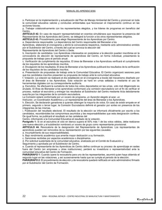 MANUAL DEL APRENDIZ SENA
22 SENA – REGIONAL BOYACÁ – CENTRO INDUSTRIAL DE MANUFACTURA Y MANTENIMIENTO
o. Participar en la implementación y actualización del Plan de Manejo Ambiental del Centro y promover en toda
la comunidad educativa valores y conductas ambientales que favorezcan el mejoramiento continuo en las
acciones futuras.
p. Trabajar colaborativamente con los representantes elegidos, y los líderes de programas en beneficio del
Centro.
ARTÍCULO 42. En caso de requerir representatividad en eventos simultáneos que requieran la presencia del
Representante de los Aprendices del Centro, se delegará la función a los otros representantes elegidos.
ARTÍCULO 43. Procedimiento para elegir Representante de los Aprendices por Centro:
a. Dependencia responsable: La dependencia del Centro responsable del Bienestar a los
Aprendices, elaborará el cronograma y abrirá la convocatoria respectiva, mediante acto administrativo emitido
por el Subdirector del Centro, a través del cual se convoca la elección del
Representante de Aprendices del Centro o Sede.
b. Inscripción de candidatos: Los Aprendices interesados en postularse a la elección pueden inscribirse en la
convocatoria de elección de representante de aprendices del Centro, en forma individual, presentando la
propuesta de trabajo para el periodo anual.
c. Verificación de cumplimiento de requisitos. El área de Bienestar a los Aprendices verificará el cumplimiento
de los requisitos de los aprendices inscritos.
d. Divulgación de los resultados. El área de Bienestar a los Aprendices publicará los resultados de la verificación
de los requisitos de los candidatos inscritos.
e. Presentación de propuestas de trabajo ante la Comunidad Educativa. El Centro organizará sesiones para
que los candidatos inscritos presenten su propuesta de trabajo ante la comunidad educativa.
f. Votación. La votación se realizará el día establecido en el cronograma a través del mecanismo diseñado por
el área de Bienestar a los Aprendices. Esta votación se hará en urnas selladas o mediante el uso de
herramientas digitales con su correspondiente auditoría.
g. Escrutinio. Se efectuará la sumatoria de todos los votos depositados en las urnas, voto mal diligenciado es
anulado. El Área de Bienestar a los aprendices conformará una comisión escrutadora con el fin de verificar el
proceso, realizar el escrutinio y entregar los resultados al Subdirector del Centro mediante Acta debidamente
suscrita por los integrantes de la comisión escrutadora.
La Comisión estará conformada por un vocero de programa, un Aprendiz elegido al azar, un
Instructor, un Coordinador Académico y un representante del área de Bienestar a los Aprendices.
h. Elección. Se declararán ganadores a quienes obtengan la mayoría de votos. En caso de existir empate en el
primero, segundo o tercer lugar, la Comisión Escrutadora definirá el ganador por sorteo en presencia de los
integrantes de las mismas.
i. Publicación del resultado electoral. El resultado de la elección se informará oficialmente por escrito a los
candidatos, recordándoles los compromisos asumidos y las responsabilidades que esta designación conlleva.
De igual forma, se publicará el resultado en las carteleras del
Centro, informando a la Comunidad Educativa el resultado de la votación.
Parágrafo 1: Si en el escrutinio el voto en blanco supera el 50% más 1 de los votos válidos, debe realizarse
una nueva elección y el subdirector nombrará un vocero de grupo como representante provisional.
ARTICULO 44. Revocatoria de la designación del Representante de Aprendices: Los representantes de
aprendices pueden ser removidos de su representación por las siguientes causales:
a. Incumplimiento de sus responsabilidades.
b. Bajo rendimiento académico que amerite mayor dedicación a su formación.
c. Sanciones recibidas por aspectos académicos o disciplinarios.
d. Por solicitud sustentada de la comunidad educativa, analizada por el Comité de Evaluación y
Seguimiento y aprobada por el Subdirector de Centro.
e. Cuando el representante de los Aprendices de Centro defina continuar su proceso de aprendizaje en sedes
fuera del Centro (en empresas u otras instituciones), perderá su investidura o representatividad ante la
comunidad educativa del Centro de Formación.
PARÁGRAFO 1: Cuando opere la revocatoria para uno de los representantes, asumirá quien haya obtenido el
segundo lugar en las votaciones, y así sucesivamente hasta que se cumpla el periodo de la elección.
PARÁGRAFO 2: El procedimiento de elección y de revocatoria quedará ratificado en acto administrativo firmado
por el Subdirector del Centro de Formación.
 