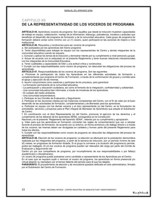 MANUAL DEL APRENDIZ SENA
23 SENA – REGIONAL BOYACÁ – CENTRO INDUSTRIAL DE MANUFACTURA Y MANTENIMIENTO
CAPITULO XII
DE LA REPRESENTATIVIDAD DE LOS VOCEROS DE PROGRAMA
ARTÍCULO 45. Aprendices voceros de programa: Son aquellos que desde la inducción muestran capacidades
de trabajo en equipo, colaboración, manejo de la información, liderazgo, polivalencia, iniciativa y actitudes que
benefician el desarrollo del programa de formación y de la comunidad educativa. Cada grupo de programa de
formación deberá contar como mínimo con un (1) vocero, quien participará en las acciones de mejora a nivel
institucional.
ARTÍCULO 46. Requisitos y condiciones para ser voceros de programa:
a. Ser postulados por los aprendices del mismo programa
b. Tener disponibilidad para trabajar en equipo con los representantes de Centro y demás integrantes de la
comunidad educativa cuando se requiera.
c. Conocer y aplicar los temas de la inducción y demostrar interés por su cumplimiento a nivel personal y grupal.
d. Actuar de acuerdo con lo estipulado en el presente Reglamento y tener buenas relaciones interpersonales
con los integrantes de la Comunidad Educativa.
e. Tener cualidades y capacidades de líder y una actitud crítica y constructiva.
f. Cumplir con las responsabilidades como vocero de programa, sin descuidar las obligaciones del proceso de
aprendizaje.
ARTÍCULO 47. Responsabilidades de los voceros de programa. Son las siguientes:
a. Promover la participación de todos los Aprendices en las diferentes actividades de formación y
complementarias que programe el Centro de Formación, a través de la conformación de grupos y comités para
el apoyo y ejecución de las mismas.
b. Asumir compromisos como veedores y partícipes de los procesos, para garantizar:
- La formación permanente de la comunidad educativa.
- La participación y educación ciudadana, así como el fomento de la integración, confraternidad y solidaridad.
- Una comunidad educativa bien informada, a través de iniciativas de los aprendices.
- El cuidado del medio ambiente.
- Una comunidad emprendedora.
c. Participar en los Comités de Evaluación y Seguimiento.
d. Participar en las reuniones citadas por las instancias competentes del Centro, con el fin de velar por el buen
desarrollo de las actividades de formación, complementarias y de Bienestar para los aprendices.
e. Participar en equipo con los demás voceros y el (los) representante (s) del Centro, en la formulación de
actividades, servicios y proyectos para el Plan Integral de Bienestar de Aprendices que adopte el Subdirector
de Centro.
f. En coordinación con el (los) Representante (s) del Centro, promover el ejercicio de los derechos y el
cumplimiento de los deberes de los aprendices SENA, consagrados en la Constitución
Nacional y en el presente “Reglamento del Aprendiz SENA”, velando por su cumplimiento y apropiación.
g. Velar para que los aprendices en formación concerten las reglas de comportamiento que van a adoptar
durante el proceso de formación, de acuerdo con su entorno, en forma armónica y de diálogo directo o a través
de los voceros; las mismas deben ser divulgadas en cartelera y forman parte del presente Reglamento para
todos los efectos.
h. Cumplir con las responsabilidades como vocero de programa sin descuidar las obligaciones del proceso de
aprendizaje.
ARTÍCULO 48. Elección de los voceros de programa: La elección se efectuará por la postulación democrática
realizada por los integrantes del programa, a partir de la semana de inducción, por un período mínimo de seis
(6) meses, en programas de formación titulada. Si el grupo lo conviene y la duración del programa lo permite,
podrá ser reelegido. El y/o los voceros de programa pueden ser relevados del cargo por parte del Comité de
Evaluación y Seguimiento del
Centro y/o por sus compañeros de programa, por incumplimiento de sus responsabilidades o por falta(s)
académica(s) o disciplinaria(s).
Un vocero de programa puede postularse como candidato a representante de los Aprendices por el Centro.
En el caso que se requiera suplir o remover al vocero de programa, los aprendices en forma presencial y/o
virtual elegirán su reemplazo por el tiempo faltante del periodo para el que fue elegido.
PARÁGRAFO: El procedimiento de elección y de revocatoria quedará ratificado en acto administrativo, firmado
por el Subdirector del Centro de Formación.
40
25
 