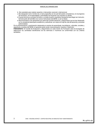 MANUAL DEL APRENDIZ SENA
3 SENA – REGIONAL BOYACÁ – CENTRO INDUSTRIAL DE MANUFACTURA Y MANTENIMIENTO
b. Ser postulado para realizar pasantía o intercambio nacional o internacional.
c. Ser designado como monitor de un tema específico en el cual demuestre competencia, en el programa
de formación, en la especialidad y actividades de formación que requiera su aporte.
d.Cuando termine su proceso formativo y cumpla el perfil y requisitos necesarios para llegar ser instructor,
formará parte del semillero de nuevos instructores del SENA, si así lo desea.
e.Reconocimiento a los aprendices por parte del Comité Evaluación y Seguimiento que se han destacado
por su excelente desempeño académico y actitudinal, con copia a la hoja de vida del aprendiz y empresa
patrocinadora.
Por la representación y participación destacada en eventos de aprendizaje, tecnológicos, culturales, sociales y
deportivos a nombre del SENA, el aprendiz podrá recibir reconocimiento, incentivo o distinción.
PARAGRAFO: El Comité de Evaluación y Seguimiento en cada Centro de Formación será el encargado de
seleccionar los candidatos beneficiarios de los estímulos e incentivos de conformidad con los criterios
señalados.
7
 