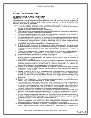 MANUAL DEL APRENDIZ SENA
4 SENA – REGIONAL BOYACÁ – CENTRO INDUSTRIAL DE MANUFACTURA Y MANTENIMIENTO
CAPITULO III
DEBERES DEL APRENDIZ SENA
DEBERES DEL APRENDIZ SENA
ARTÍCULO 9°. Se entiende por deber, la obligación legal, social y moral que compromete a la persona a cumplir
con determinada actuación, asumiendo con responsabilidad todos sus actos, para propiciar la armonía, el
respeto, la integración, el bienestar común, la sana convivencia, el servicio a los demás, la seguridad de las
personas y de los bienes de la institución.
Son deberes del aprendiz SENA durante el proceso de ejecución de la formación, los siguientes:
1. Cumplir con todas las actividades propias de su proceso de aprendizaje o del plan de mejoramiento,
definidas durante su etapa lectiva y productiva.
2. Respetar los derechos ajenos y no abusar de los propios.
3. Verificar en el sistema que sus datos básicos, se encuentren totalmente diligenciados y/o actualizarlos
de acuerdo con el trámite administrativo correspondiente.
4. Participar en las actividades complementarias o de profundización, relacionadas con el programa de
formación, con el fin de gestionar su proceso de aprendizaje.
5. Informar y hacer la solicitud, por escrito, al Coordinación Académico y registrar en el sistema de gestión
de la formación oportunamente las solicitudes o novedades (Traslados, Aplazamiento, Retiro voluntario
y Reingreso) que presente durante el proceso de aprendizaje, utilizando medios virtuales y/o físicos;
para los programas de formación complementaria en modalidad virtual, realizar en los sistemas de
información el retiro voluntario del programa o inscripción del mismo.
6. Si el trámite para la consecución de contrato de aprendizaje o de otra de las alternativas para el
desarrollo de la etapa productiva, es realizado directamente por el aprendiz, éste deberá informar
inmediatamente cuando esto ocurra, a los responsables de apoyar este proceso en el Centro de
Formación.
7. Proteger los recursos culturales y naturales del país y velar por la conservación del ambiente sano,
vinculándose, apoyando y/o colaborando en las acciones que adelante el Centro de Formación.
8. Acatar las decisiones contempladas en el Manual de Convivencia.
9. Asumir con responsabilidad su participación en las actividades programadas como salidas, pasantías
técnicas, intercambios de aprendices a nivel nacional e internacional, así como en las demás de
carácter lúdico - pedagógico.
10. Hacer uso apropiado de los ambientes de aprendizaje (infraestructura, equipos, herramientas, recursos
didácticos, técnicos, tecnológicos, bibliográficos) disponibles para su proceso de aprendizaje,
asumiendo responsabilidad legal en situaciones de utilización inadecuada y uso indebido, que
deterioran los ambientes de aprendizaje y generan detrimento patrimonial.
11. Asistir a las reuniones que programe el Centro de Formación para seguimiento a las actividades
desarrolladas durante la etapa productiva. La no asistencia a estas reuniones debe justificarse
mediante excusa comprobable.
12. Respetar los derechos de autor en los materiales, trabajos, proyectos y demás documentos generados
por los grupos de trabajo o compañeros, y que hayan sido compartidos al interior de la Plataforma. Sin
embargo, con la autorización de los creadores se puede hacer uso de cualquier material publicado,
dando el crédito a quien generó la idea, a la fuente que se consultó o al recurso que referencia la
información.
13. Conocer y asumir las políticas y directrices institucionales establecidas, así como el Reglamento del
Aprendiz SENA, y convivir en comunidad de acuerdo con ellos.
14. Portar permanentemente y en lugar visible el carné que lo identifica como Aprendiz SENA, durante su
proceso de aprendizaje, renovarlo de acuerdo con las disposiciones vigentes y devolverlo al finalizar
el programa o cuando se presente retiro, aplazamiento o cancelación de la matrícula. En caso de
pérdida de carné, el aprendiz debe formular la denuncia correspondiente, tramitar el duplicado y
cancelar el valor respectivo con base en la normatividad dada por Dirección General.
15. Utilizar la dotación o ropa de trabajo y los elementos de protección personal dispuestos en los
ambientes de aprendizaje, observando las condiciones de prevención señaladas por el Instructor o
Tutor y organizarlos para ser utilizados exclusivamente en el ambiente de aprendizaje requerido.
16. Portar el uniforme de manera decorosa; dentro del Centro de Formación, en los ambientes donde se
desarrollen actividades extracurriculares y entornos diferentes al académico. Así como en el desarrollo
de la etapa productiva, cuando la empresa patrocinadora lo exija.
17. Conservar y mantener en buen estado, orden y aseo, las instalaciones físicas, el material didáctico,
equipos y herramientas de la entidad o que estén a cargo de ésta, respondiendo por los daños
ocasionados a éstos intencionalmente o por descuido, debidamente comprobados.
18. Actuar siempre teniendo como base los principios y valores para la convivencia; obrar con honestidad,
respeto, responsabilidad, lealtad, justicia, compañerismo y solidaridad con la totalidad de los
 