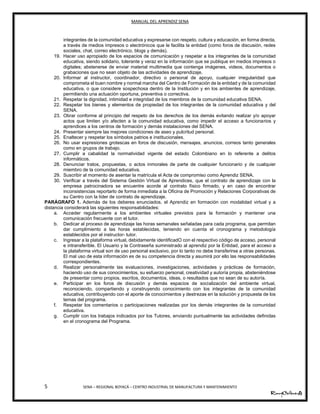 MANUAL DEL APRENDIZ SENA
5 SENA – REGIONAL BOYACÁ – CENTRO INDUSTRIAL DE MANUFACTURA Y MANTENIMIENTO
integrantes de la comunidad educativa y expresarse con respeto, cultura y educación, en forma directa,
a través de medios impresos o electrónicos que le facilita la entidad (como foros de discusión, redes
sociales, chat, correo electrónico, blogs y demás).
19. Hacer uso apropiado de los espacios de comunicación y respetar a los integrantes de la comunidad
educativa, siendo solidario, tolerante y veraz en la información que se publique en medios impresos o
digitales; abstenerse de enviar material multimedia que contenga imágenes, videos, documentos o
grabaciones que no sean objeto de las actividades de aprendizaje.
20. Informar al instructor, coordinador, directivo o personal de apoyo, cualquier irregularidad que
comprometa el buen nombre y normal marcha del Centro de Formación de la entidad y de la comunidad
educativa, o que considere sospechosa dentro de la Institución y en los ambientes de aprendizaje,
permitiendo una actuación oportuna, preventiva o correctiva.
21. Respetar la dignidad, intimidad e integridad de los miembros de la comunidad educativa SENA.
22. Respetar los bienes y elementos de propiedad de los integrantes de la comunidad educativa y del
SENA.
23. Obrar conforme al principio del respeto de los derechos de los demás evitando realizar y/o apoyar
actos que limiten y/o afecten a la comunidad educativa, como impedir el acceso a funcionarios y
aprendices a los centros de formación y demás instalaciones del SENA.
24. Presentar siempre las mejores condiciones de aseo y pulcritud personal.
25. Enaltecer y respetar los símbolos patrios e institucionales.
26. No usar expresiones grotescas en foros de discusión, mensajes, anuncios, correos tanto generales
como en grupos de trabajo.
27. Cumplir a cabalidad la normatividad vigente del estado Colombiano en lo referente a delitos
informáticos.
28. Denunciar tratos, propuestas, o actos inmorales de parte de cualquier funcionario y de cualquier
miembro de la comunidad educativa.
29. Suscribir al momento de asentar la matrícula el Acta de compromiso como Aprendiz SENA.
30. Verificar a través del Sistema Gestión Virtual de Aprendices, que el contrato de aprendizaje con la
empresa patrocinadora se encuentre acorde al contrato físico firmado, y en caso de encontrar
inconsistencias reportarlo de forma inmediata a la Oficina de Promoción y Relaciones Corporativas de
su Centro con la líder de contrato de aprendizaje.
PARÁGRAFO 1. Además de los deberes enunciados, el Aprendiz en formación con modalidad virtual y a
distancia considerará las siguientes responsabilidades:
a. Acceder regularmente a los ambientes virtuales previstos para la formación y mantener una
comunicación frecuente con el tutor.
b. Dedicar al proceso de aprendizaje las horas semanales señaladas para cada programa, que permitan
dar cumplimiento a las horas establecidas, teniendo en cuenta el cronograma y metodología
establecidos por el instructor- tutor.
c. Ingresar a la plataforma virtual, debidamente identificadO con el respectivo código de acceso, personal
e intransferible. El Usuario y la Contraseña suministrado al aprendiz por la Entidad, para el acceso a
la plataforma virtual son de uso personal exclusivo, por lo tanto no debe transferirse a otras personas.
El mal uso de esta información es de su competencia directa y asumirá por ello las responsabilidades
correspondientes.
d. Realizar personalmente las evaluaciones, investigaciones, actividades y prácticas de formación,
haciendo uso de sus conocimientos, su esfuerzo personal, creatividad y autoría propia, absteniéndose
de presentar como propios, escritos, documentos, ideas, o resultados que no sean de su autoría.
e. Participar en los foros de discusión y demás espacios de socialización del ambiente virtual,
reconociendo, compartiendo y construyendo conocimiento con los integrantes de la comunidad
educativa, contribuyendo con el aporte de conocimientos y destrezas en la solución y propuesta de los
temas del programa.
f. Respetar los comentarios o participaciones realizadas por los demás integrantes de la comunidad
educativa.
g. Cumplir con los trabajos indicados por los Tutores, enviando puntualmente las actividades definidas
en el cronograma del Programa.
11
 