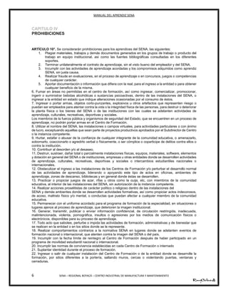 MANUAL DEL APRENDIZ SENA
6 SENA – REGIONAL BOYACÁ – CENTRO INDUSTRIAL DE MANUFACTURA Y MANTENIMIENTO
CAPITULO IV
PROHIBICIONES
ARTÍCULO 10°. Se considerarán prohibiciones para los aprendices del SENA, las siguientes:
1. Plagiar materiales, trabajos y demás documentos generados en los grupos de trabajo o producto del
trabajo en equipo institucional, así como las fuentes bibliográficas consultadas en los diferentes
soportes.
2. Terminar unilateralmente el contrato de aprendizaje, sin el visto bueno del empleador y del SENA.
3. Incumplir con las actividades de aprendizaje acordadas y los compromisos adquiridos como aprendiz
SENA, sin justa causa.
4. Realizar fraude en evaluaciones, en el proceso de aprendizaje o en concursos, juegos o competencias
de cualquier carácter.
5. Aportar documentación o información que difiera con la real, para el ingreso a la entidad o para obtener
cualquier beneficio de la misma.
6. Fumar en áreas no permitidas en el centro de formación, así como ingresar, comercializar, promocionar,
ingerir o suministrar bebidas alcohólicas o sustancias psicoactivas, dentro de las instalaciones del SENA, o
ingresar a la entidad en estado que indique alteraciones ocasionadas por el consumo de éstos.
7. Ingresar o portar armas, objetos corto-punzantes, explosivos u otros artefactos que representen riesgo o
puedan ser empleados para atentar contra la vida o la integridad física de las personas, para destruir o deteriorar
la planta física o los bienes del SENA o de las instituciones con las cuales se adelanten actividades de
aprendizaje, culturales, recreativas, deportivas y sociales.
Los miembros de la fuerza pública y organismos de seguridad del Estado, que se encuentren en un proceso de
aprendizaje, no podrán portar armas en el Centro de Formación.
8. Utilizar el nombre del SENA, las instalaciones o campos virtuales, para actividades particulares o con ánimo
de lucro, exceptuando aquellas que sean parte de proyectos productivos aprobados por el Subdirector de Centro
o la instancia competente.
9. Hurtar, estafar o abusar de la confianza de cualquier integrante de la comunidad educativa, o amenazarlo,
sobornarlo, coaccionarlo o agredirlo verbal o físicamente, o ser cómplice o coparticipe de delitos contra ellos o
contra la institución.
10. Contribuir al desorden y/o al desaseo.
11. Destruir, sustraer, dañar total o parcialmente instalaciones físicas, equipos, materiales, software, elementos
y dotación en general del SENA o de instituciones, empresas u otras entidades donde se desarrollen actividades
de aprendizaje, culturales, recreativas, deportivas y sociales o intercambios estudiantiles nacionales o
internacionales.
12. Obstaculizar el ingreso a las instalaciones de los Centros de Formación y/o perturbar el desarrollo normal
de las actividades de aprendizaje, liderando o apoyando este tipo de actos en oficinas, ambientes de
aprendizaje, zonas de descanso, bibliotecas y en general donde éstas se desarrollen.
13. Practicar o propiciar juegos de azar, rifas u otros como la ouija, etc, con miembros de la comunidad
educativa, al interior de las instalaciones del SENA, sin autorización de la instancia competente.
14. Realizar acciones proselitistas de carácter político o religioso dentro de las instalaciones del
SENA y demás ambientes donde se desarrollen actividades formativas, así como propiciar actos indecorosos,
de acoso, maltrato físico y/o mental, o conductas que puedan afectar a cualquier miembro de la comunidad
educativa.
15. Permanecer con el uniforme acordado para el programa de formación de la especialidad, en situaciones o
lugares ajenos al proceso de aprendizaje, que deterioren la imagen institucional.
16. Generar, transmitir, publicar o enviar información confidencial, de circulación restringida, inadecuada,
malintencionada, violenta, pornográfica, insultos o agresiones por los medios de comunicación físicos o
electrónicos, disponibles para su proceso de aprendizaje.
17. Todo acto que sabotee, perturbe o impida las actividades de formación, administrativas y de bienestar que
se realicen en la entidad o en los sitios donde se le represente.
18. Realizar comportamientos contrarios a la normativa SENA en lugares donde se adelanten eventos de
formación nacional o internacional, que atenten contra la imagen del SENA o del país.
19. Incumplir con la fecha límite de reintegro al Centro de Formación después de haber participado en un
programa de movilidad estudiantil nacional o internacional.
20. Incumplir las normas de convivencia establecidas en cada Centro de Formación o internado
21. Suplantar identidad durante el proceso de formación.
22. Ingresar o salir de cualquier instalación del Centro de Formación o de la entidad donde se desarrolle la
formación, por sitios diferentes a la portería, saltando muros, cercas o violentando puertas, ventanas y
cerraduras.
 