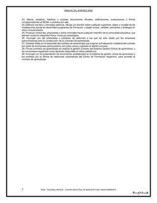MANUAL DEL APRENDIZ SENA
7 SENA – REGIONAL BOYACÁ – CENTRO INDUSTRIAL DE MANUFACTURA Y MANTENIMIENTO
23. Alterar, adulterar, falsificar o sustraer documentos oficiales, calificaciones, evaluaciones o firmas
correspondientes al SENA o emitidos por ella.
24. Elaborar escritos o mensajes satíricos, dibujar y/o escribir sobre cualquier superficie, objeto o mueble de las
instalaciones donde se desarrollan programas de formación; o pegar avisos, carteles, pancartas o análogos en
sitios no autorizados.
25. Propiciar conductas, propuestas o actos inmorales hacia cualquier miembro de la comunidad educativa, que
atenten contra la integridad física, moral y/o psicológica.
26. Incumplir con las entrevistas o procesos de selección a los que ha sido citado por las empresas
patrocinadoras para la consecución de su contrato de aprendizaje.
27. Cometer faltas en el desarrollo del contrato de aprendizaje que originen la finalización unilateral del contrato
por parte de la empresa patrocinadora con justa causa y agotado el debido proceso.
28. Firmar contratos de aprendizaje sin realizar la gestión a través del Sistema Gestión Virtual de aprendices, o
sin encontrarse registrado como aprendiz disponible en dicha plataforma.
29. Incumplir con la presentación de documentos establecidos en el sistema de gestión virtual de aprendices y
los emitidos por la oficina de relaciones corporativas del Centro de Formación respectivo, para acceder al
contrato de aprendizaje.
 