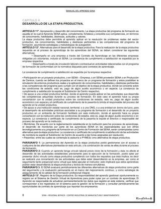 MANUAL DEL APRENDIZ SENA
8 SENA – REGIONAL BOYACÁ – CENTRO INDUSTRIAL DE MANUFACTURA Y MANTENIMIENTO
CAPITULO V
DESARROLLO DE LA ETAPA PRODUCTIVA.
15
ARTICULO 11°. Apropiación y desarrollo del conocimiento. La etapa productiva del programa de formación es
aquella en la cual el Aprendiz SENA aplica, complementa, fortalece y consolida sus competencias, en términos
de conocimiento, habilidades, destrezas, actitudes y valores.
La etapa productiva debe permitirle al aprendiz aplicar en la resolución de problemas reales del sector
productivo, los conocimientos, habilidades y destrezas pertinentes a las competencias del programa de
formación, asumiendo estrategias y metodologías de autogestión.
ARTÍCULO 12°. Alternativas para el desarrollo de la etapa productiva. Para la realización de la etapa productiva
requerida en el proceso de aprendizaje de los aprendices del SENA, se deben considerar las siguientes
alternativas:
• Desempeño en una empresa a través del Contrato de Aprendizaje en las diferentes empresas
obligadas y/o voluntarias, incluido el SENA. La constancia de cumplimiento a satisfacción es expedida por la
empresa respectiva
• Desempeño a través de vinculación laboral o contractual en actividades relacionadas con el programa
de formación de conformidad con la normativa dispuesta para contratos de aprendizaje.
La constancia de cumplimiento a satisfacción es expedida por la empresa respectiva
• Participación en un proyecto productivo, o en SENA – Empresa, o en SENA proveedor SENA o en Producción
de Centros, cuando se definen los proyectos en el marco de un programa de formación y estos posibilitan la
simulación de entornos productivos reales y la aplicación de conocimientos, habilidades y destrezas pertinentes
a las competencias del programa para cumplir con el objetivo de la etapa productiva, donde se concierta sobre
las condiciones de estadía, esto es, pago de algún auxilio económico o en especie. La constancia de
cumplimiento a satisfacción la expide el Subdirector de Centro respectivo.
• De apoyo a una unidad productiva familiar, donde el aprendiz pueda aplicar en las actividades que desarrolla
las competencias adquiridas durante su proceso de formación. En este caso el aprendiz hace su propia
concertación con la unidad productiva sobre las condiciones de estadía, esto es, pago de algún auxilio
económico o en especie y el certificado de cumplimiento de la pasantía lo brinda el responsable del proceso del
aprendiz en la unidad productiva.
• De apoyo a una institución estatal nacional, territorial, o a una ONG, o a una entidad sin ánimo de lucro, para
el desempeño de actividades prácticas asociadas a su programa de formación o el desarrollo de un proyecto
productivo en un ambiente de formación facilitado por esta institución, donde el aprendiz hace su propia
concertación con la institución sobre las condiciones de estadía, esto es, pago de algún auxilio económico o en
especie. La constancia o certificado de cumplimiento de la pasantía la expide el directivo o responsable del
proceso del aprendiz en la institución.
• Monitorias: De acuerdo con la reglamentación establecida en la institución para los procesos de aprendizaje,
el desarrollo de monitorias por parte de los aprendices SENA en las especialidades que son afines
tecnológicamente a su programa de formación en un Centro de Formación del SENA, serán contempladas como
alternativa para la etapa productiva. La constancia o certificado de cumplimiento a satisfacción de las actividades
de monitoria la expide el Subdirector de Centro de acuerdo a las horas asignadas por resolución.
• Pasantías: entre las cuales se contempla la asesoría a PYMESc omo alternativa de etapa productiva.
PARÁGRAFO 1: La permanencia del Aprendiz en la etapa productiva podrá gestionarse con el acceso a
cualquiera de las alternativas planteadas en este artículo, o la combinación de varias de ellas durante el proceso
de formación.
PARÁGRAFO 2: Cuando un aprendiz tenga vínculo laboral previo inicio de la formación y ésta no afecte el
desarrollo de las actividades establecidas previamente para la ejecución de la formación, podrá optar por
presentar dicho vínculo como etapa productiva cumpliendo con todos los requisitos que ésta implica; es decir
se realizará una concertación de las actividades que debe estar desarrollando en la empresa, así como el
seguimiento tanto presencial como virtual que debe ejecutar el instructor; esto implicará que estos aprendices
podrán estar desarrollando la etapa productiva y lectiva de manera simultánea.
PARÁGRAFO 3: El SENA evaluará periódicamente las diferentes alternativas de etapa productiva como parte
del seguimiento y la evaluación permanente en el marco del mejoramiento continuo, y como estrategia de
aseguramiento de la calidad de la formación profesional integral.
ARTÍCULO 13°. Registro de la Etapa productiva. Es responsabilidad del aprendiz gestionar oportunamente su
registro en el Sistema de Gestión Virtual de Aprendices para poder optar por un contrato de aprendizaje; El
Aprendiz es responsable de actualizar permanentemente los datos que registre en este sistema, verificar que
correspondan a los registrados en el sistema para la gestión de la formación y consultar periódicamente las
oportunidades de contrato de aprendizaje que reportan los empresarios.
 