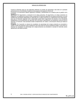MANUAL DEL APRENDIZ SENA
9 SENA – REGIONAL BOYACÁ – CENTRO INDUSTRIAL DE MANUFACTURA Y MANTENIMIENTO
Cuando el Aprendiz opta por otra alternativa diferente al contrato de aprendizaje, ésta debe ser aprobada
previamente por el Coordinador Académico del programa del respectivo Centro de
Formación y la información deberá registrarse inmediata y directamente en el sistema para la gestión de la
formación.
ARTÍCULO 14. Seguimiento y evaluación de la etapa productiva. El seguimiento a la etapa productiva es
obligatorio y se realizará de manera virtual y presencial. El Aprendiz elaborará una bitácora quincenal, en la que
señalará las actividades adelantadas en desarrollo de su etapa productiva en cualesquiera de las alternativas,
para que el Instructor asignado como responsable pueda hacer seguimiento de acuerdo a los indicadores
establecidos en el procedimiento de ejecución de la formación, garantizando una interacción continua entre el
aprendiz y el instructor; esta actividad se debe complementar con visitas o comunicación directa que realice el
instructor.
Parágrafo: Si el aprendiz no alcanza los resultados de aprendizaje de la etapa productiva se procederá a
realizar comité de evaluación quien analizará el caso para emitir los juicios evaluativos finales, si los juicios no
alcanzan los resultados de aprendizaje de la etapa productiva se procederá a cancelar la matrícula, previo
agotamiento del debido proceso.
 