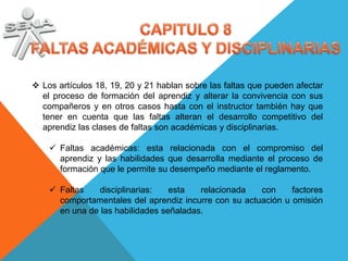  Los artículos 18, 19, 20 y 21 hablan sobre las faltas que pueden afectar
  el proceso de formación del aprendiz y alterar la convivencia con sus
  compañeros y en otros casos hasta con el instructor también hay que
  tener en cuenta que las faltas alteran el desarrollo competitivo del
  aprendiz las clases de faltas son académicas y disciplinarias.

     Faltas académicas: esta relacionada con el compromiso del
      aprendiz y las habilidades que desarrolla mediante el proceso de
      formación que le permite su desempeño mediante el reglamento.

     Faltas   disciplinarias:    esta   relacionada   con     factores
      comportamentales del aprendiz incurre con su actuación u omisión
      en una de las habilidades señaladas.
 