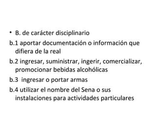 B. de carácter disciplinario b.1 aportar documentación o información que difiera de la real b.2 ingresar, suministrar, ingerir, comercializar, promocionar bebidas alcohólicas  b.3  ingresar o portar armas b.4 utilizar el nombre del Sena o sus instalaciones para actividades particulares 