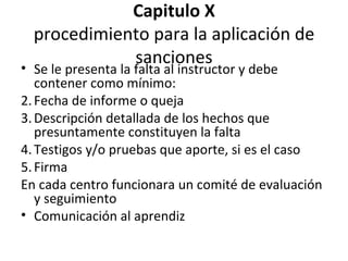 Capitulo X procedimiento para la aplicación de sanciones Se le presenta la falta al instructor y debe contener como mínimo: Fecha de informe o queja Descripción detallada de los hechos que presuntamente constituyen la falta Testigos y/o pruebas que aporte, si es el caso Firma En cada centro funcionara un comité de evaluación y seguimiento Comunicación al aprendiz 