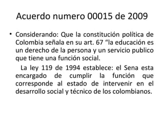 Acuerdo numero 00015 de 2009 Considerando: Que la constitución política de Colombia señala en su art. 67 “la educación es un derecho de la persona y un servicio publico que tiene una función social. La ley 119 de 1994 establece: el Sena esta encargado de cumplir la función que corresponde al estado de intervenir en el desarrollo social y técnico de los colombianos. 